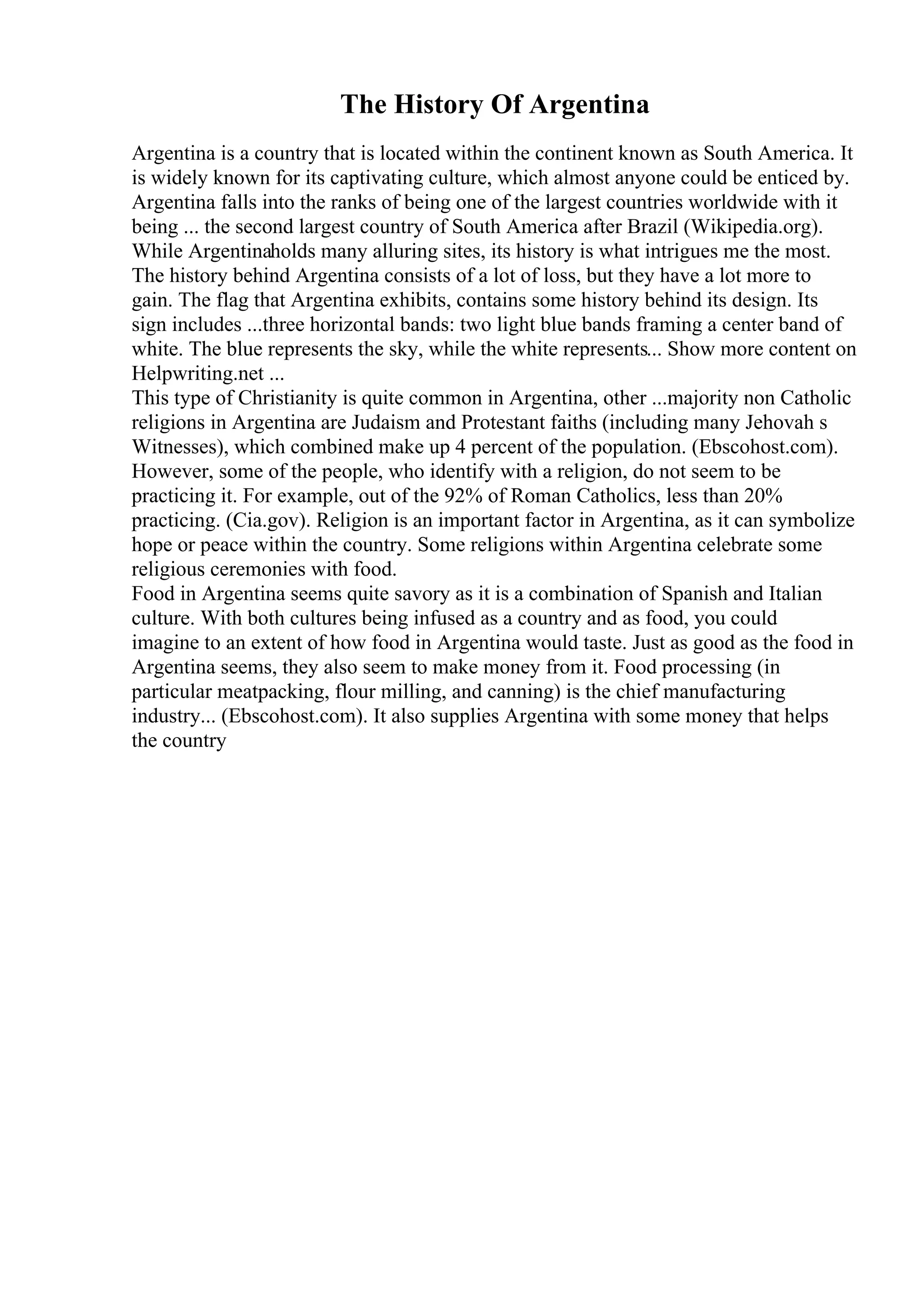 The History Of Argentina
Argentina is a country that is located within the continent known as South America. It
is widely known for its captivating culture, which almost anyone could be enticed by.
Argentina falls into the ranks of being one of the largest countries worldwide with it
being ... the second largest country of South America after Brazil (Wikipedia.org).
While Argentinaholds many alluring sites, its history is what intrigues me the most.
The history behind Argentina consists of a lot of loss, but they have a lot more to
gain. The flag that Argentina exhibits, contains some history behind its design. Its
sign includes ...three horizontal bands: two light blue bands framing a center band of
white. The blue represents the sky, while the white represents... Show more content on
Helpwriting.net ...
This type of Christianity is quite common in Argentina, other ...majority non Catholic
religions in Argentina are Judaism and Protestant faiths (including many Jehovah s
Witnesses), which combined make up 4 percent of the population. (Ebscohost.com).
However, some of the people, who identify with a religion, do not seem to be
practicing it. For example, out of the 92% of Roman Catholics, less than 20%
practicing. (Cia.gov). Religion is an important factor in Argentina, as it can symbolize
hope or peace within the country. Some religions within Argentina celebrate some
religious ceremonies with food.
Food in Argentina seems quite savory as it is a combination of Spanish and Italian
culture. With both cultures being infused as a country and as food, you could
imagine to an extent of how food in Argentina would taste. Just as good as the food in
Argentina seems, they also seem to make money from it. Food processing (in
particular meatpacking, flour milling, and canning) is the chief manufacturing
industry... (Ebscohost.com). It also supplies Argentina with some money that helps
the country
 