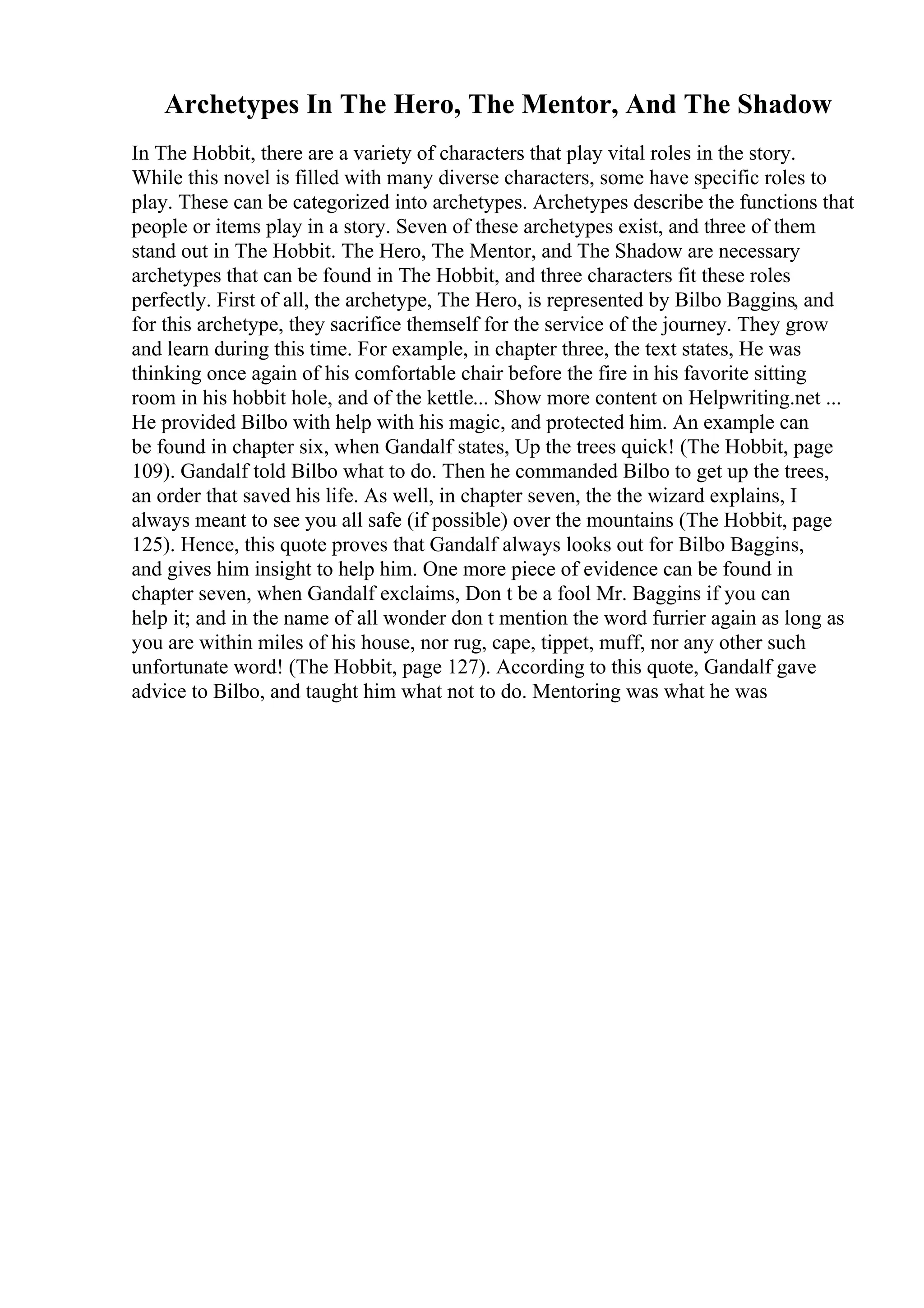 Archetypes In The Hero, The Mentor, And The Shadow
In The Hobbit, there are a variety of characters that play vital roles in the story.
While this novel is filled with many diverse characters, some have specific roles to
play. These can be categorized into archetypes. Archetypes describe the functions that
people or items play in a story. Seven of these archetypes exist, and three of them
stand out in The Hobbit. The Hero, The Mentor, and The Shadow are necessary
archetypes that can be found in The Hobbit, and three characters fit these roles
perfectly. First of all, the archetype, The Hero, is represented by Bilbo Baggins, and
for this archetype, they sacrifice themself for the service of the journey. They grow
and learn during this time. For example, in chapter three, the text states, He was
thinking once again of his comfortable chair before the fire in his favorite sitting
room in his hobbit hole, and of the kettle... Show more content on Helpwriting.net ...
He provided Bilbo with help with his magic, and protected him. An example can
be found in chapter six, when Gandalf states, Up the trees quick! (The Hobbit, page
109). Gandalf told Bilbo what to do. Then he commanded Bilbo to get up the trees,
an order that saved his life. As well, in chapter seven, the the wizard explains, I
always meant to see you all safe (if possible) over the mountains (The Hobbit, page
125). Hence, this quote proves that Gandalf always looks out for Bilbo Baggins,
and gives him insight to help him. One more piece of evidence can be found in
chapter seven, when Gandalf exclaims, Don t be a fool Mr. Baggins if you can
help it; and in the name of all wonder don t mention the word furrier again as long as
you are within miles of his house, nor rug, cape, tippet, muff, nor any other such
unfortunate word! (The Hobbit, page 127). According to this quote, Gandalf gave
advice to Bilbo, and taught him what not to do. Mentoring was what he was
 