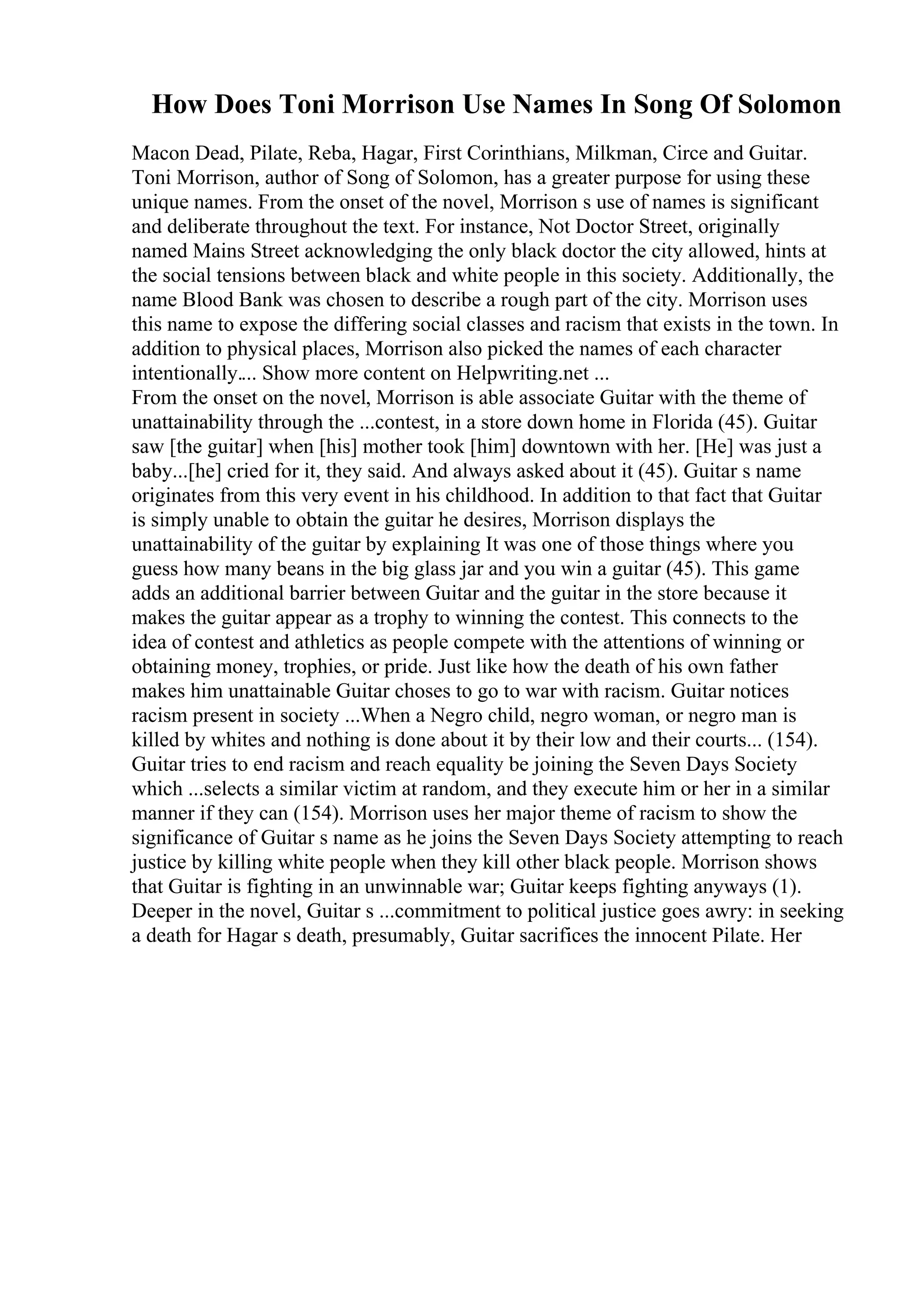 How Does Toni Morrison Use Names In Song Of Solomon
Macon Dead, Pilate, Reba, Hagar, First Corinthians, Milkman, Circe and Guitar.
Toni Morrison, author of Song of Solomon, has a greater purpose for using these
unique names. From the onset of the novel, Morrison s use of names is significant
and deliberate throughout the text. For instance, Not Doctor Street, originally
named Mains Street acknowledging the only black doctor the city allowed, hints at
the social tensions between black and white people in this society. Additionally, the
name Blood Bank was chosen to describe a rough part of the city. Morrison uses
this name to expose the differing social classes and racism that exists in the town. In
addition to physical places, Morrison also picked the names of each character
intentionally.... Show more content on Helpwriting.net ...
From the onset on the novel, Morrison is able associate Guitar with the theme of
unattainability through the ...contest, in a store down home in Florida (45). Guitar
saw [the guitar] when [his] mother took [him] downtown with her. [He] was just a
baby...[he] cried for it, they said. And always asked about it (45). Guitar s name
originates from this very event in his childhood. In addition to that fact that Guitar
is simply unable to obtain the guitar he desires, Morrison displays the
unattainability of the guitar by explaining It was one of those things where you
guess how many beans in the big glass jar and you win a guitar (45). This game
adds an additional barrier between Guitar and the guitar in the store because it
makes the guitar appear as a trophy to winning the contest. This connects to the
idea of contest and athletics as people compete with the attentions of winning or
obtaining money, trophies, or pride. Just like how the death of his own father
makes him unattainable Guitar choses to go to war with racism. Guitar notices
racism present in society ...When a Negro child, negro woman, or negro man is
killed by whites and nothing is done about it by their low and their courts... (154).
Guitar tries to end racism and reach equality be joining the Seven Days Society
which ...selects a similar victim at random, and they execute him or her in a similar
manner if they can (154). Morrison uses her major theme of racism to show the
significance of Guitar s name as he joins the Seven Days Society attempting to reach
justice by killing white people when they kill other black people. Morrison shows
that Guitar is fighting in an unwinnable war; Guitar keeps fighting anyways (1).
Deeper in the novel, Guitar s ...commitment to political justice goes awry: in seeking
a death for Hagar s death, presumably, Guitar sacrifices the innocent Pilate. Her
 