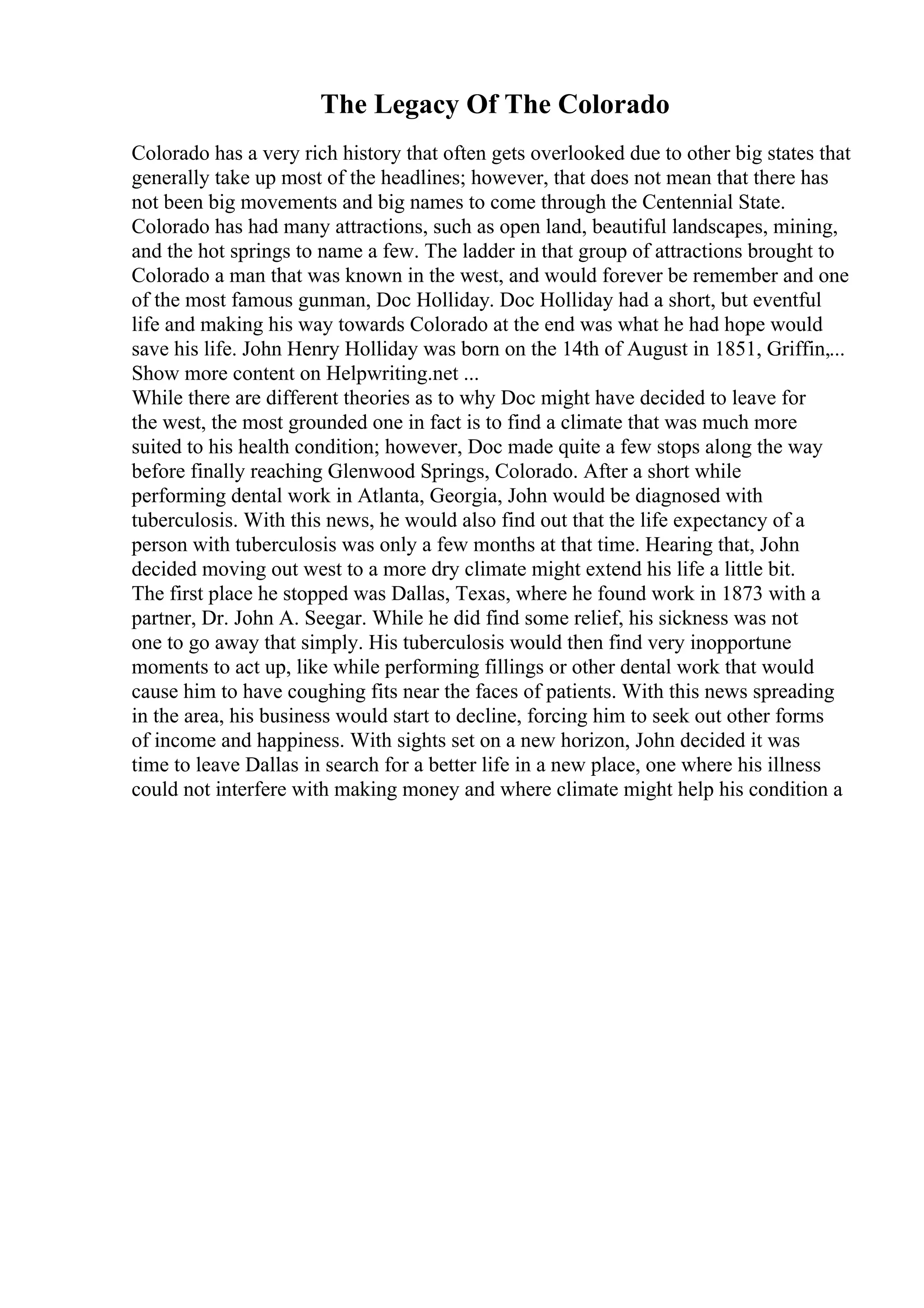 The Legacy Of The Colorado
Colorado has a very rich history that often gets overlooked due to other big states that
generally take up most of the headlines; however, that does not mean that there has
not been big movements and big names to come through the Centennial State.
Colorado has had many attractions, such as open land, beautiful landscapes, mining,
and the hot springs to name a few. The ladder in that group of attractions brought to
Colorado a man that was known in the west, and would forever be remember and one
of the most famous gunman, Doc Holliday. Doc Holliday had a short, but eventful
life and making his way towards Colorado at the end was what he had hope would
save his life. John Henry Holliday was born on the 14th of August in 1851, Griffin,...
Show more content on Helpwriting.net ...
While there are different theories as to why Doc might have decided to leave for
the west, the most grounded one in fact is to find a climate that was much more
suited to his health condition; however, Doc made quite a few stops along the way
before finally reaching Glenwood Springs, Colorado. After a short while
performing dental work in Atlanta, Georgia, John would be diagnosed with
tuberculosis. With this news, he would also find out that the life expectancy of a
person with tuberculosis was only a few months at that time. Hearing that, John
decided moving out west to a more dry climate might extend his life a little bit.
The first place he stopped was Dallas, Texas, where he found work in 1873 with a
partner, Dr. John A. Seegar. While he did find some relief, his sickness was not
one to go away that simply. His tuberculosis would then find very inopportune
moments to act up, like while performing fillings or other dental work that would
cause him to have coughing fits near the faces of patients. With this news spreading
in the area, his business would start to decline, forcing him to seek out other forms
of income and happiness. With sights set on a new horizon, John decided it was
time to leave Dallas in search for a better life in a new place, one where his illness
could not interfere with making money and where climate might help his condition a
 