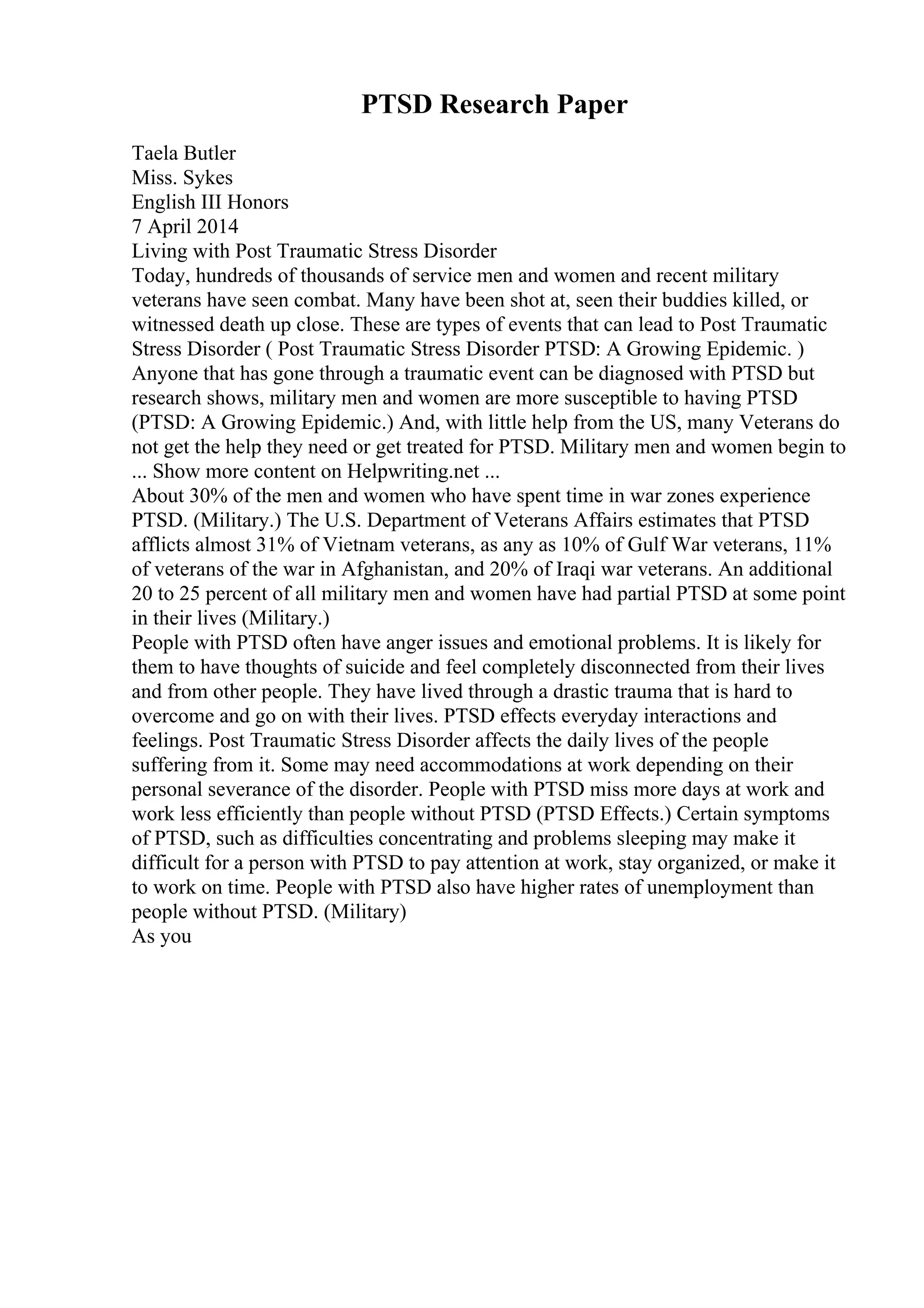 PTSD Research Paper
Taela Butler
Miss. Sykes
English III Honors
7 April 2014
Living with Post Traumatic Stress Disorder
Today, hundreds of thousands of service men and women and recent military
veterans have seen combat. Many have been shot at, seen their buddies killed, or
witnessed death up close. These are types of events that can lead to Post Traumatic
Stress Disorder ( Post Traumatic Stress Disorder PTSD: A Growing Epidemic. )
Anyone that has gone through a traumatic event can be diagnosed with PTSD but
research shows, military men and women are more susceptible to having PTSD
(PTSD: A Growing Epidemic.) And, with little help from the US, many Veterans do
not get the help they need or get treated for PTSD. Military men and women begin to
... Show more content on Helpwriting.net ...
About 30% of the men and women who have spent time in war zones experience
PTSD. (Military.) The U.S. Department of Veterans Affairs estimates that PTSD
afflicts almost 31% of Vietnam veterans, as any as 10% of Gulf War veterans, 11%
of veterans of the war in Afghanistan, and 20% of Iraqi war veterans. An additional
20 to 25 percent of all military men and women have had partial PTSD at some point
in their lives (Military.)
People with PTSD often have anger issues and emotional problems. It is likely for
them to have thoughts of suicide and feel completely disconnected from their lives
and from other people. They have lived through a drastic trauma that is hard to
overcome and go on with their lives. PTSD effects everyday interactions and
feelings. Post Traumatic Stress Disorder affects the daily lives of the people
suffering from it. Some may need accommodations at work depending on their
personal severance of the disorder. People with PTSD miss more days at work and
work less efficiently than people without PTSD (PTSD Effects.) Certain symptoms
of PTSD, such as difficulties concentrating and problems sleeping may make it
difficult for a person with PTSD to pay attention at work, stay organized, or make it
to work on time. People with PTSD also have higher rates of unemployment than
people without PTSD. (Military)
As you
 