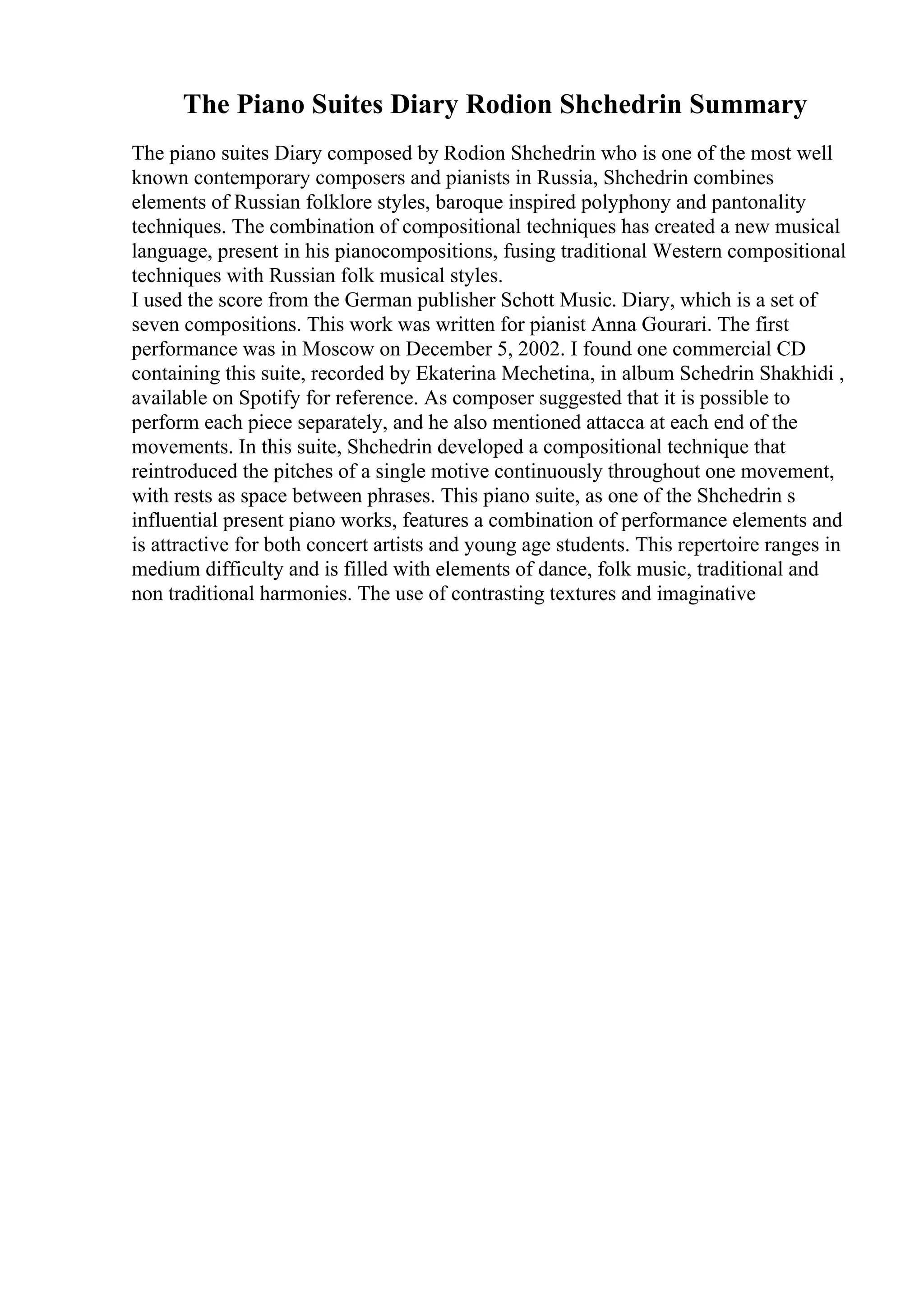 The Piano Suites Diary Rodion Shchedrin Summary
The piano suites Diary composed by Rodion Shchedrin who is one of the most well
known contemporary composers and pianists in Russia, Shchedrin combines
elements of Russian folklore styles, baroque inspired polyphony and pantonality
techniques. The combination of compositional techniques has created a new musical
language, present in his pianocompositions, fusing traditional Western compositional
techniques with Russian folk musical styles.
I used the score from the German publisher Schott Music. Diary, which is a set of
seven compositions. This work was written for pianist Anna Gourari. The first
performance was in Moscow on December 5, 2002. I found one commercial CD
containing this suite, recorded by Ekaterina Mechetina, in album Schedrin Shakhidi ,
available on Spotify for reference. As composer suggested that it is possible to
perform each piece separately, and he also mentioned attacca at each end of the
movements. In this suite, Shchedrin developed a compositional technique that
reintroduced the pitches of a single motive continuously throughout one movement,
with rests as space between phrases. This piano suite, as one of the Shchedrin s
influential present piano works, features a combination of performance elements and
is attractive for both concert artists and young age students. This repertoire ranges in
medium difficulty and is filled with elements of dance, folk music, traditional and
non traditional harmonies. The use of contrasting textures and imaginative
 