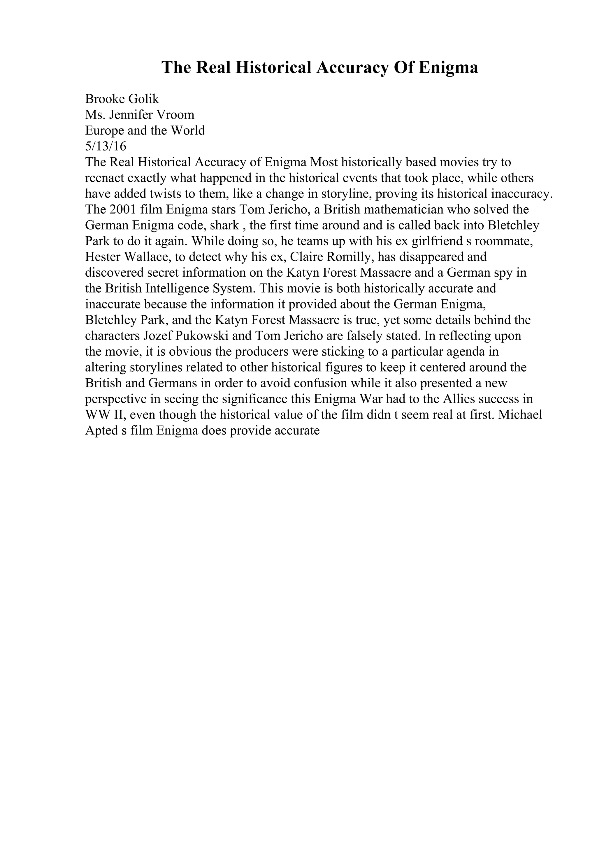 The Real Historical Accuracy Of Enigma
Brooke Golik
Ms. Jennifer Vroom
Europe and the World
5/13/16
The Real Historical Accuracy of Enigma Most historically based movies try to
reenact exactly what happened in the historical events that took place, while others
have added twists to them, like a change in storyline, proving its historical inaccuracy.
The 2001 film Enigma stars Tom Jericho, a British mathematician who solved the
German Enigma code, shark , the first time around and is called back into Bletchley
Park to do it again. While doing so, he teams up with his ex girlfriend s roommate,
Hester Wallace, to detect why his ex, Claire Romilly, has disappeared and
discovered secret information on the Katyn Forest Massacre and a German spy in
the British Intelligence System. This movie is both historically accurate and
inaccurate because the information it provided about the German Enigma,
Bletchley Park, and the Katyn Forest Massacre is true, yet some details behind the
characters Jozef Pukowski and Tom Jericho are falsely stated. In reflecting upon
the movie, it is obvious the producers were sticking to a particular agenda in
altering storylines related to other historical figures to keep it centered around the
British and Germans in order to avoid confusion while it also presented a new
perspective in seeing the significance this Enigma War had to the Allies success in
WW II, even though the historical value of the film didn t seem real at first. Michael
Apted s film Enigma does provide accurate
 