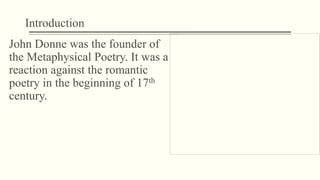 Introduction
John Donne was the founder of
the Metaphysical Poetry. It was a
reaction against the romantic
poetry in the beginning of 17th
century.
 