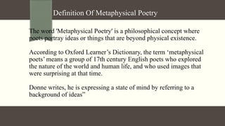 Definition Of Metaphysical Poetry
The word 'Metaphysical Poetry' is a philosophical concept where
poets portray ideas or things that are beyond physical existence.
According to Oxford Learner’s Dictionary, the term ‘metaphysical
poets’ means a group of 17th century English poets who explored
the nature of the world and human life, and who used images that
were surprising at that time.
Donne writes, he is expressing a state of mind by referring to a
background of ideas”
 