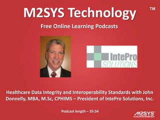 M2SYS Technology                                         TM



               Free Online Learning Podcasts




Healthcare Data Integrity and Interoperability Standards with John
Donnelly, MBA, M.Sc, CPHIMS – President of IntePro Solutions, Inc.

                        Podcast length – 35:34
 