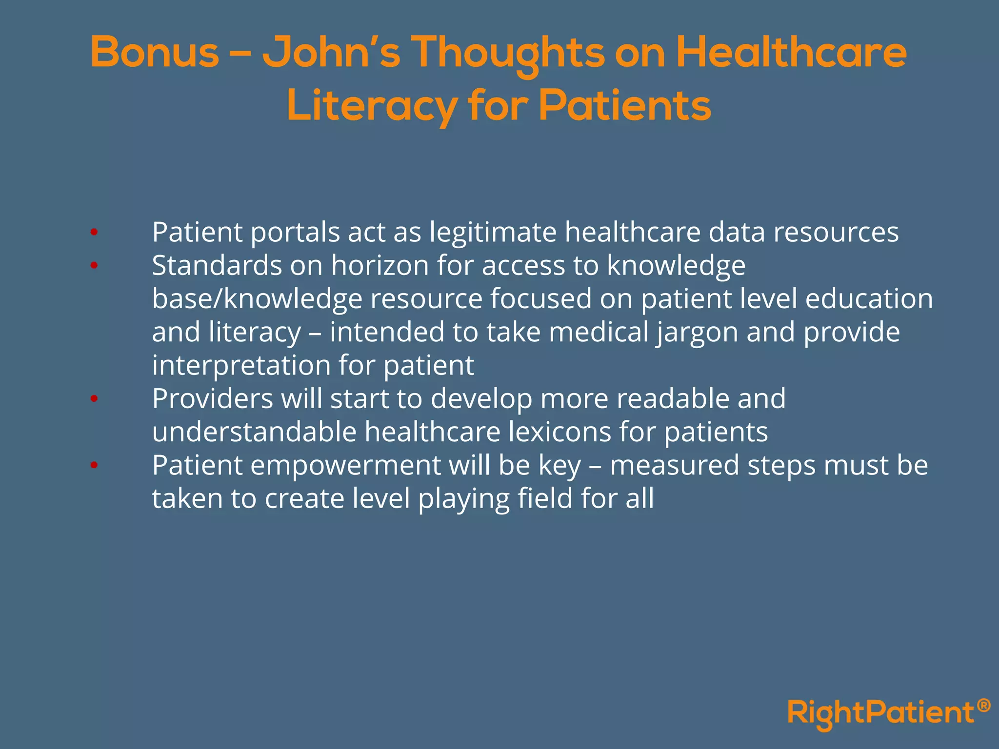 • Patient portals act as legitimate healthcare data resources
• Standards on horizon for access to knowledge
base/knowledge resource focused on patient level education
and literacy – intended to take medical jargon and provide
interpretation for patient
• Providers will start to develop more readable and
understandable healthcare lexicons for patients
• Patient empowerment will be key – measured steps must be
taken to create level playing field for all
 