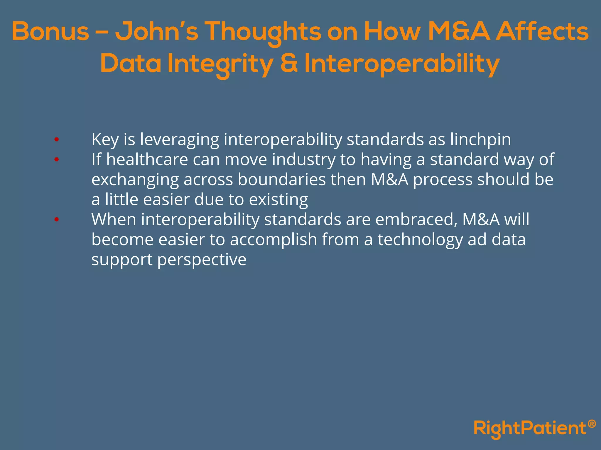 • Key is leveraging interoperability standards as linchpin
• If healthcare can move industry to having a standard way of
exchanging across boundaries then M&A process should be
a little easier due to existing
• When interoperability standards are embraced, M&A will
become easier to accomplish from a technology ad data
support perspective
 
