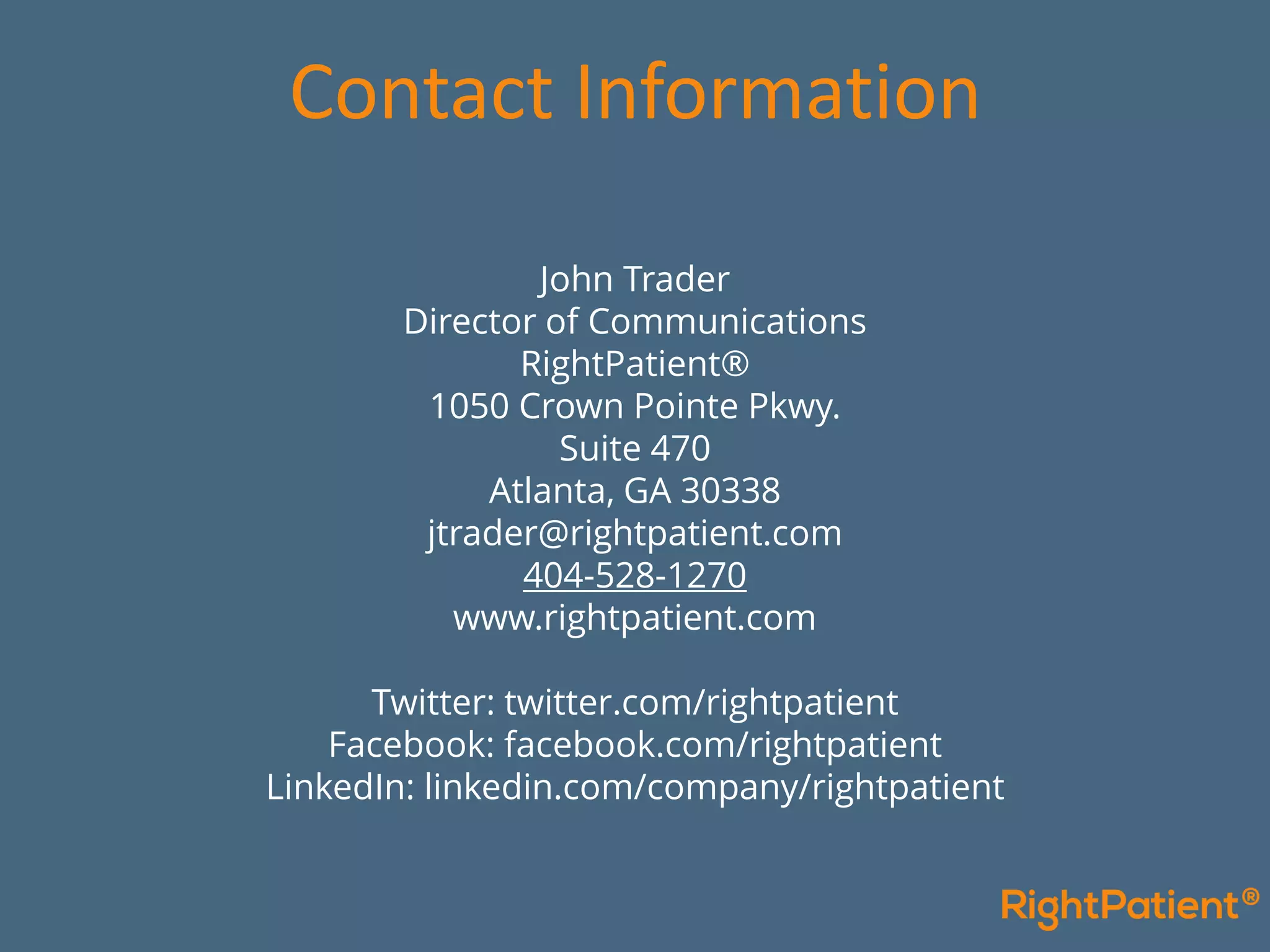 John Trader
Director of Communications
RightPatient®
1050 Crown Pointe Pkwy.
Suite 470
Atlanta, GA 30338
jtrader@rightpatient.com
404-528-1270
www.rightpatient.com
Twitter: twitter.com/rightpatient
Facebook: facebook.com/rightpatient
LinkedIn: linkedin.com/company/rightpatient
Contact Information
 
