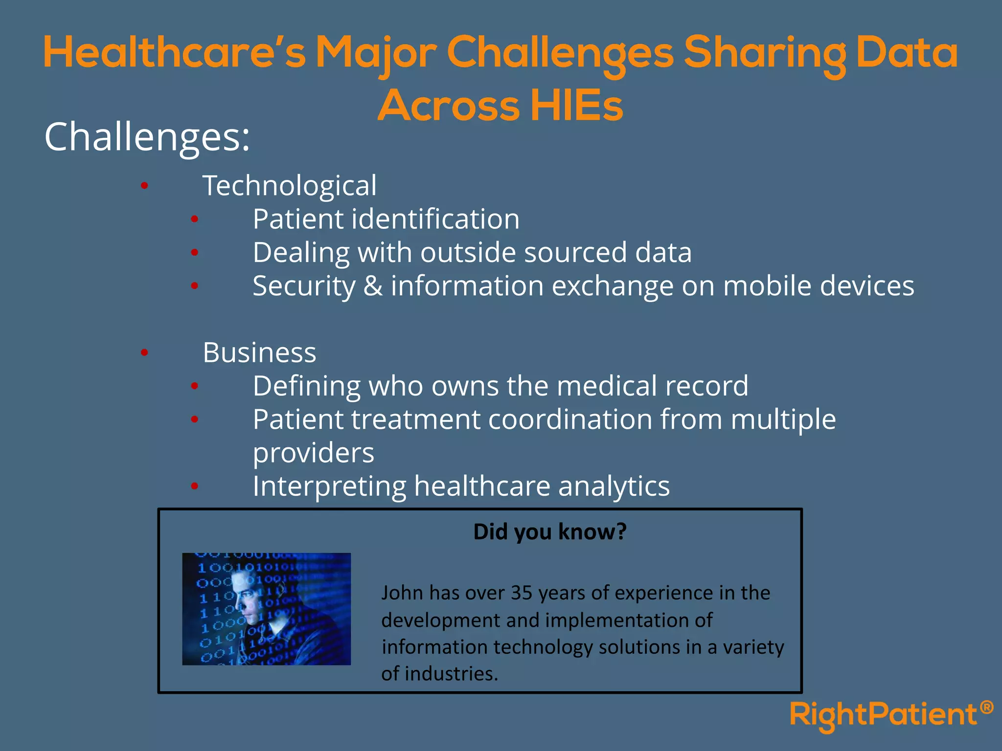 Did you know?
John has over 35 years of experience in the
development and implementation of
information technology solutions in a variety
of industries.
• Technological
• Patient identification
• Dealing with outside sourced data
• Security & information exchange on mobile devices
• Business
• Defining who owns the medical record
• Patient treatment coordination from multiple
providers
• Interpreting healthcare analytics
Challenges:
 