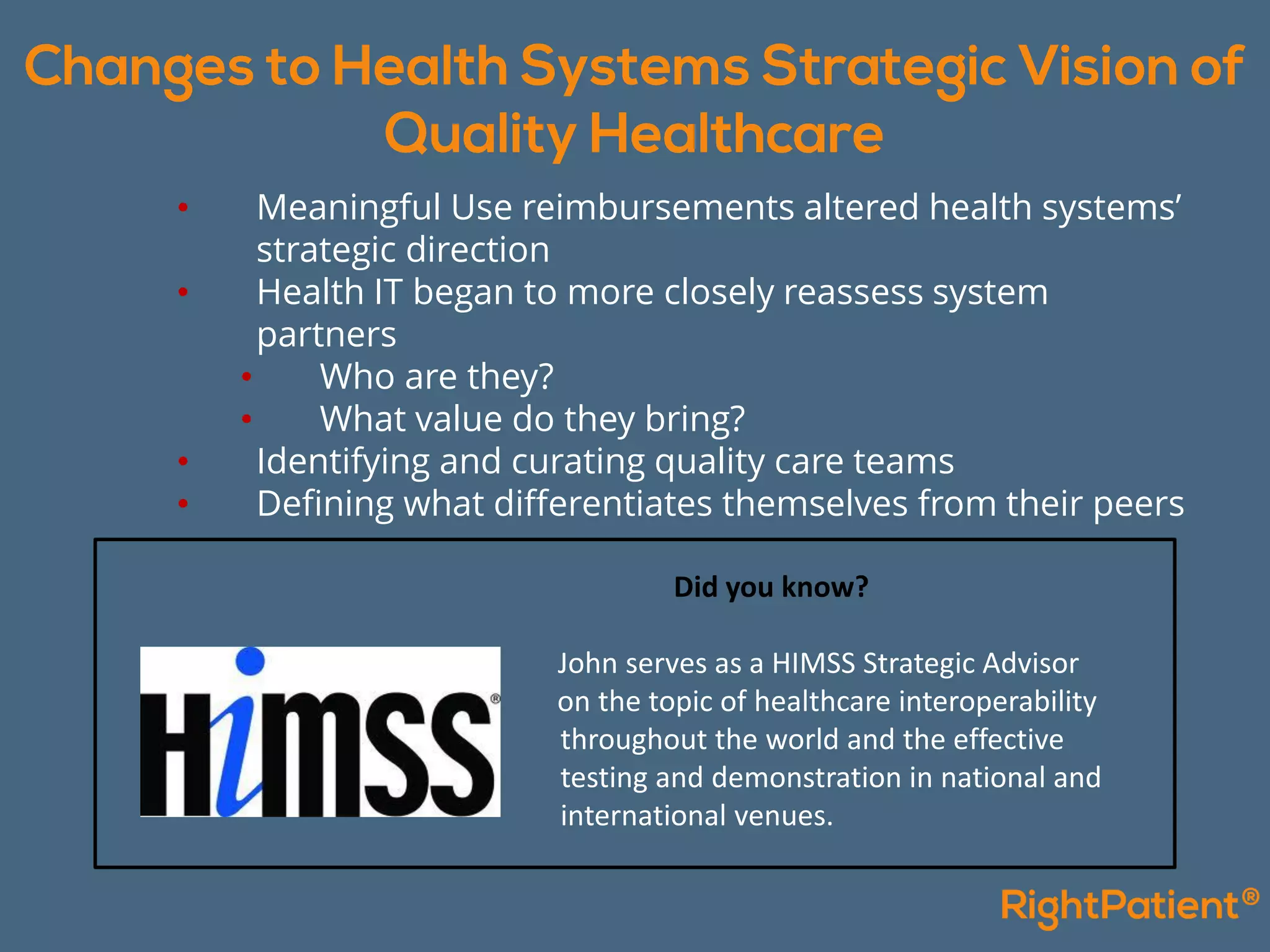• Meaningful Use reimbursements altered health systems’
strategic direction
• Health IT began to more closely reassess system
partners
• Who are they?
• What value do they bring?
• Identifying and curating quality care teams
• Defining what differentiates themselves from their peers
Did you know?
John serves as a HIMSS Strategic Advisor
on the topic of healthcare interoperability
throughout the world and the effective
testing and demonstration in national and
international venues.
 