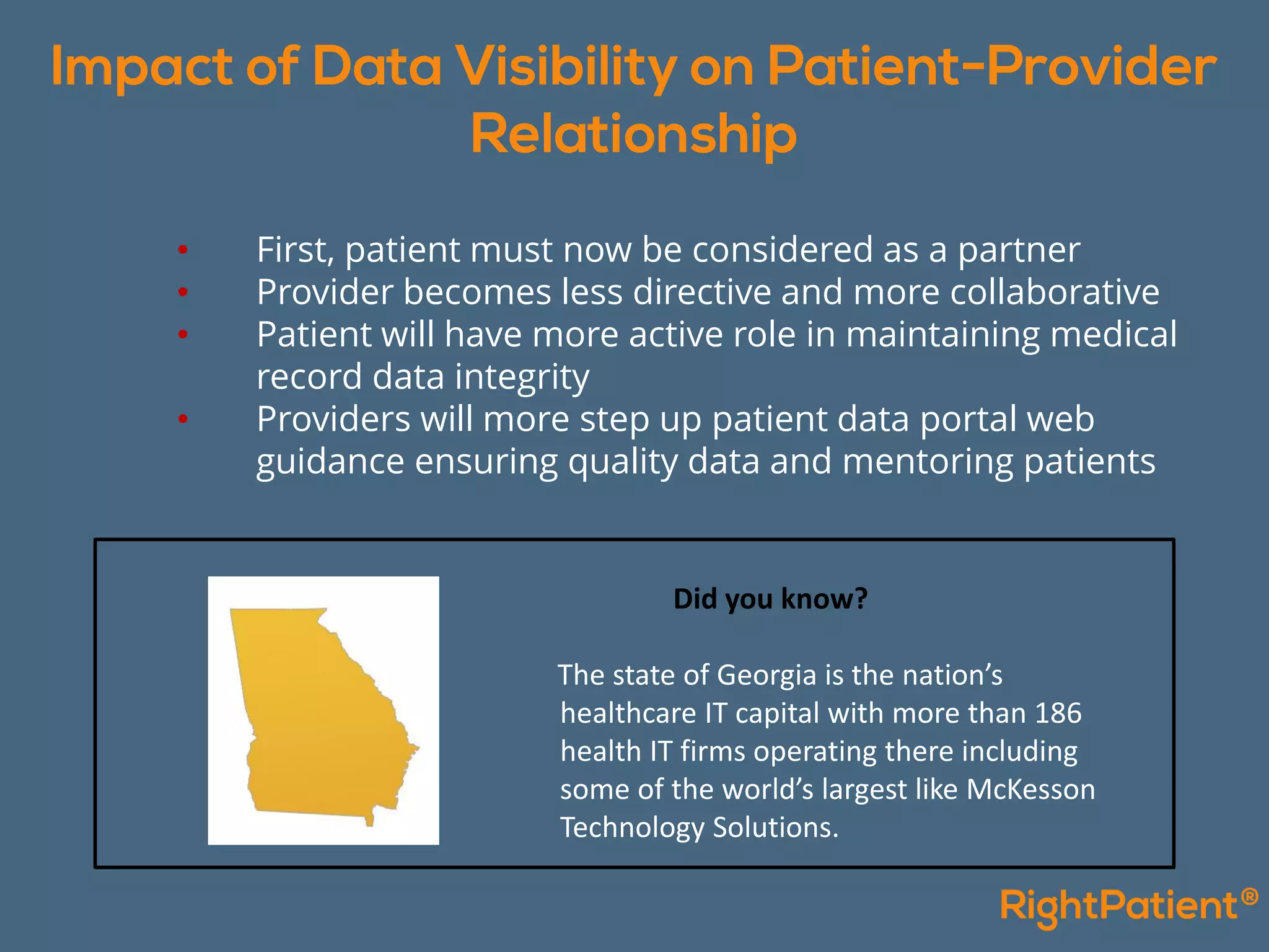 • First, patient must now be considered as a partner
• Provider becomes less directive and more collaborative
• Patient will have more active role in maintaining medical
record data integrity
• Providers will more step up patient data portal web
guidance ensuring quality data and mentoring patients
Did you know?
The state of Georgia is the nation’s
healthcare IT capital with more than 186
health IT firms operating there including
some of the world’s largest like McKesson
Technology Solutions.
 