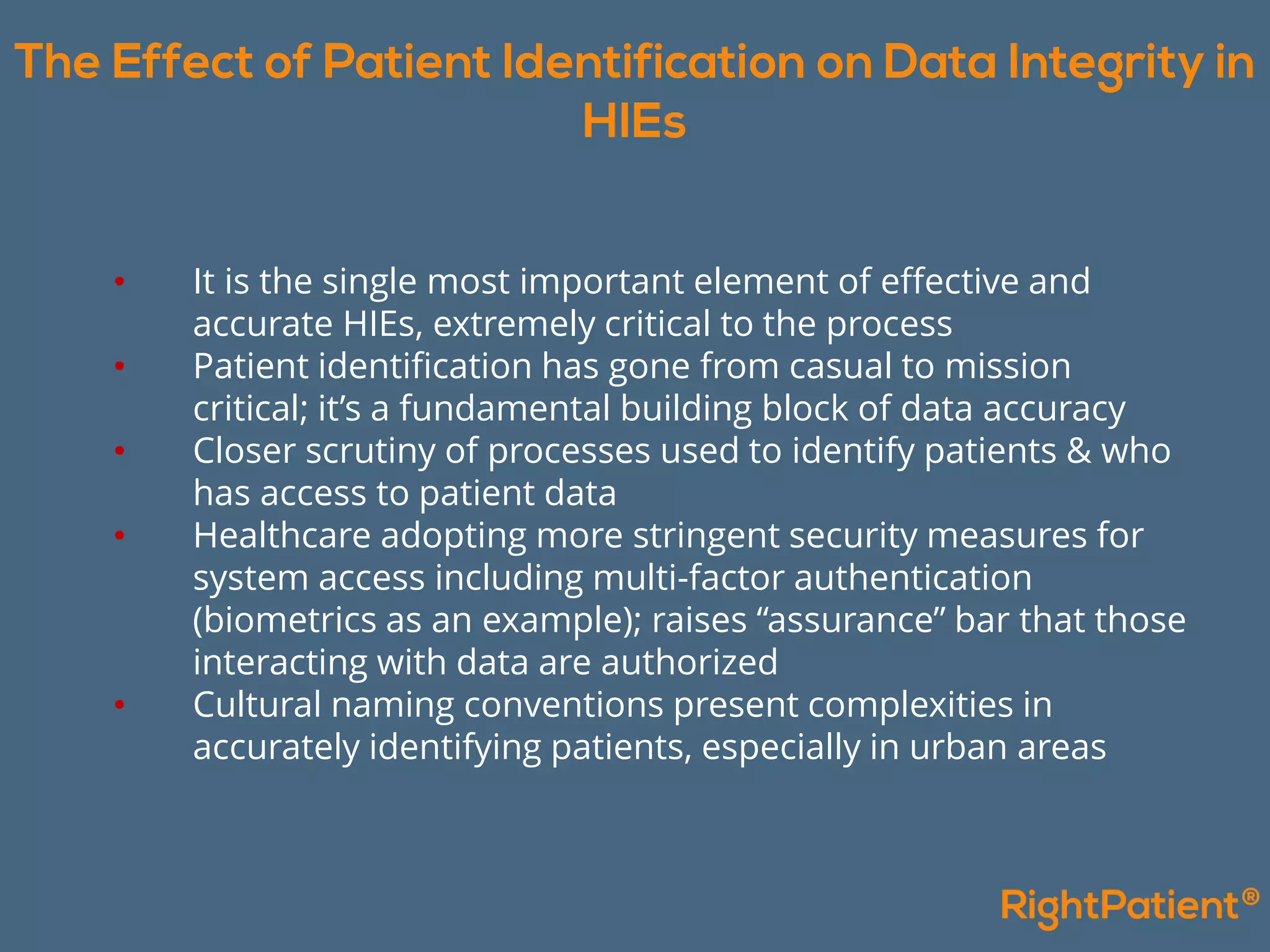 • It is the single most important element of effective and
accurate HIEs, extremely critical to the process
• Patient identification has gone from casual to mission
critical; it’s a fundamental building block of data accuracy
• Closer scrutiny of processes used to identify patients & who
has access to patient data
• Healthcare adopting more stringent security measures for
system access including multi-factor authentication
(biometrics as an example); raises “assurance” bar that those
interacting with data are authorized
• Cultural naming conventions present complexities in
accurately identifying patients, especially in urban areas
 