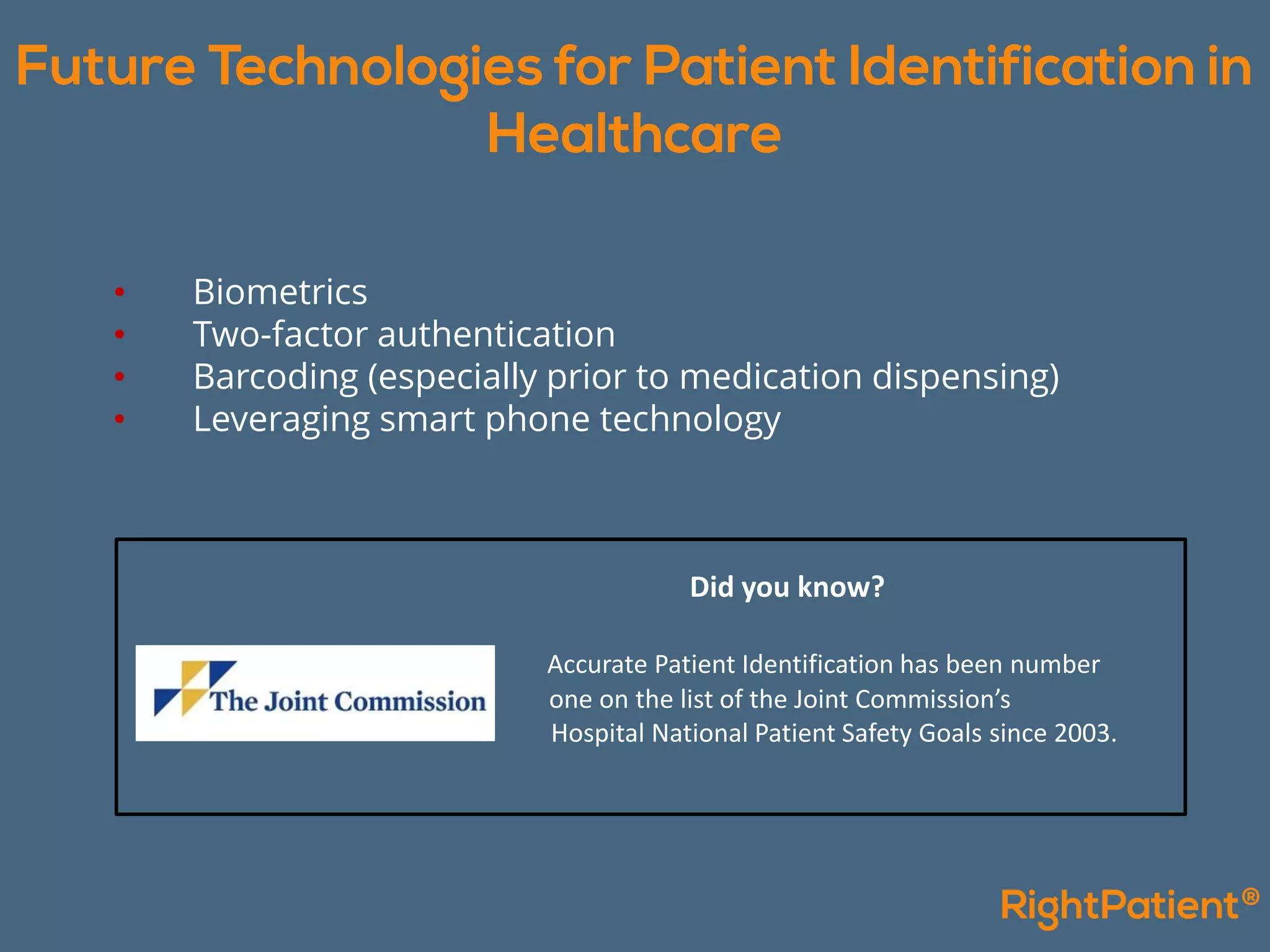 • Biometrics
• Two-factor authentication
• Barcoding (especially prior to medication dispensing)
• Leveraging smart phone technology
Did you know?
Accurate Patient Identification has been number
one on the list of the Joint Commission’s
Hospital National Patient Safety Goals since 2003.
 