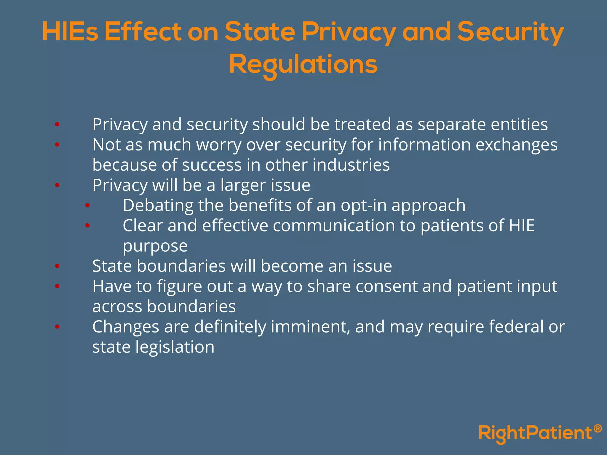 • Privacy and security should be treated as separate entities
• Not as much worry over security for information exchanges
because of success in other industries
• Privacy will be a larger issue
• Debating the benefits of an opt-in approach
• Clear and effective communication to patients of HIE
purpose
• State boundaries will become an issue
• Have to figure out a way to share consent and patient input
across boundaries
• Changes are definitely imminent, and may require federal or
state legislation
 
