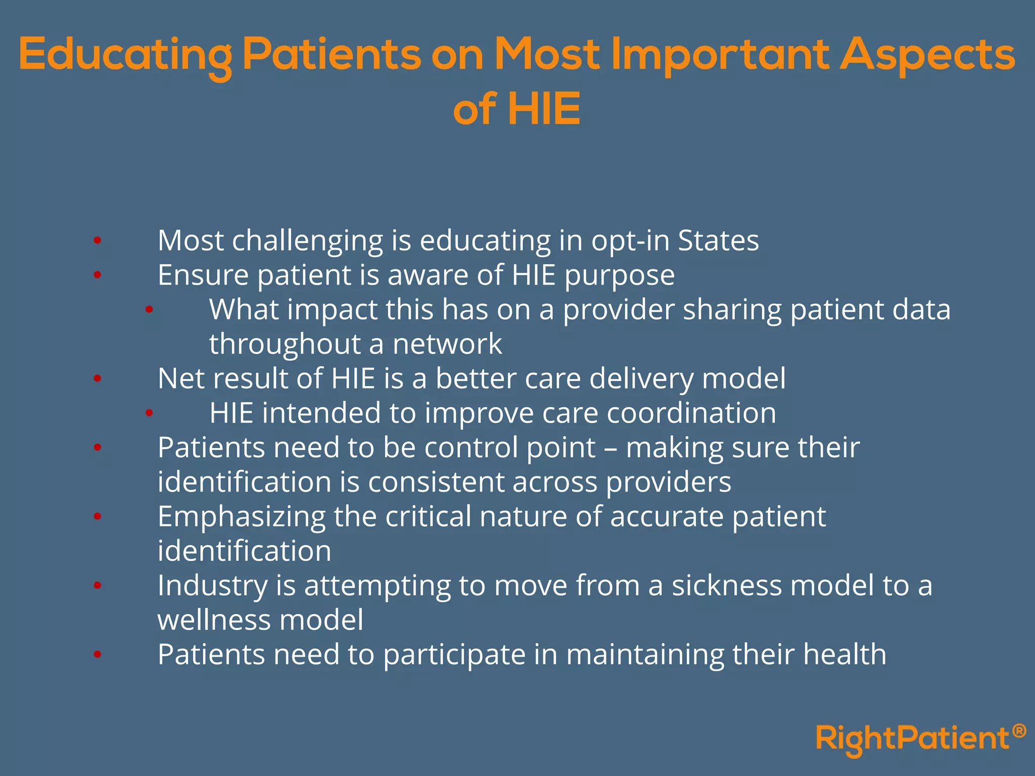 • Most challenging is educating in opt-in States
• Ensure patient is aware of HIE purpose
• What impact this has on a provider sharing patient data
throughout a network
• Net result of HIE is a better care delivery model
• HIE intended to improve care coordination
• Patients need to be control point – making sure their
identification is consistent across providers
• Emphasizing the critical nature of accurate patient
identification
• Industry is attempting to move from a sickness model to a
wellness model
• Patients need to participate in maintaining their health
 