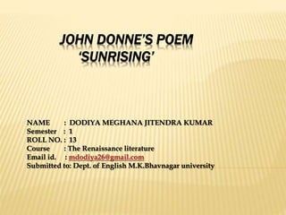 JOHN DONNE’S POEM
‘SUNRISING’
NAME : DODIYA MEGHANA JITENDRA KUMAR
Semester : 1
ROLL NO. : 13
Course : The Renaissance literature
Email id. : mdodiya26@gmail.com
Submitted to: Dept. of English M.K.Bhavnagar university
 