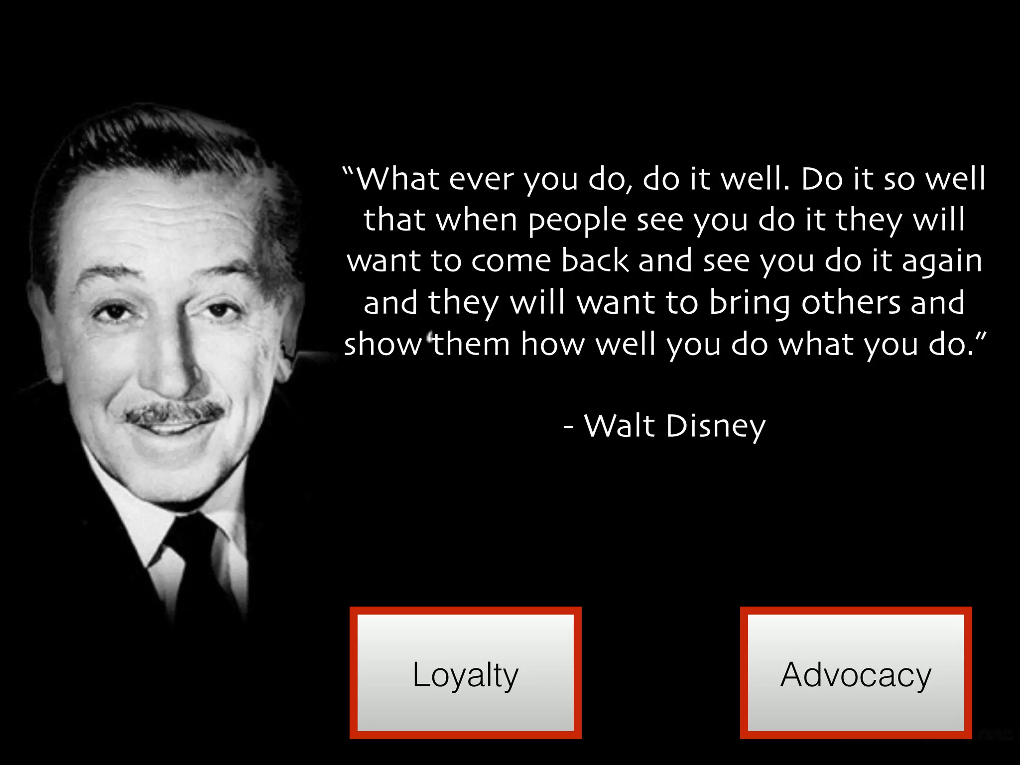 “What ever you do, do it well. Do it so well 
that when people see you do it they will 
want to come back and see you do it again 
and they will want to bring others and 
show them how well you do what you do.” 
- Walt Disney 
Loyalty Advocacy 
 