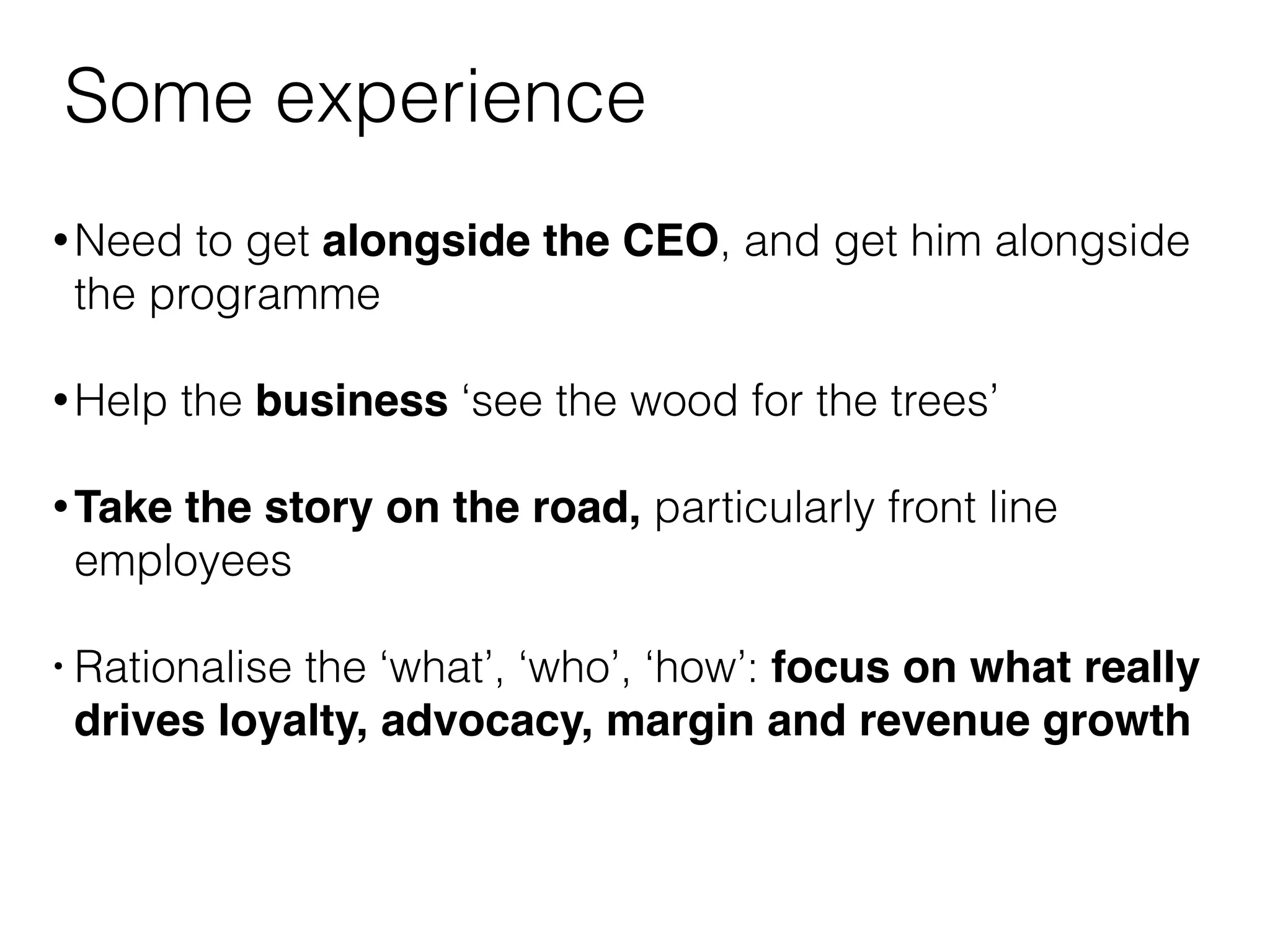 Some experience 
•Need to get alongside the CEO, and get him alongside 
the programme 
•Help the business ‘see the wood for the trees’ 
•Take the story on the road, particularly front line 
employees 
• Rationalise the ‘what’, ‘who’, ‘how’: focus on what really 
drives loyalty, advocacy, margin and revenue growth 
 