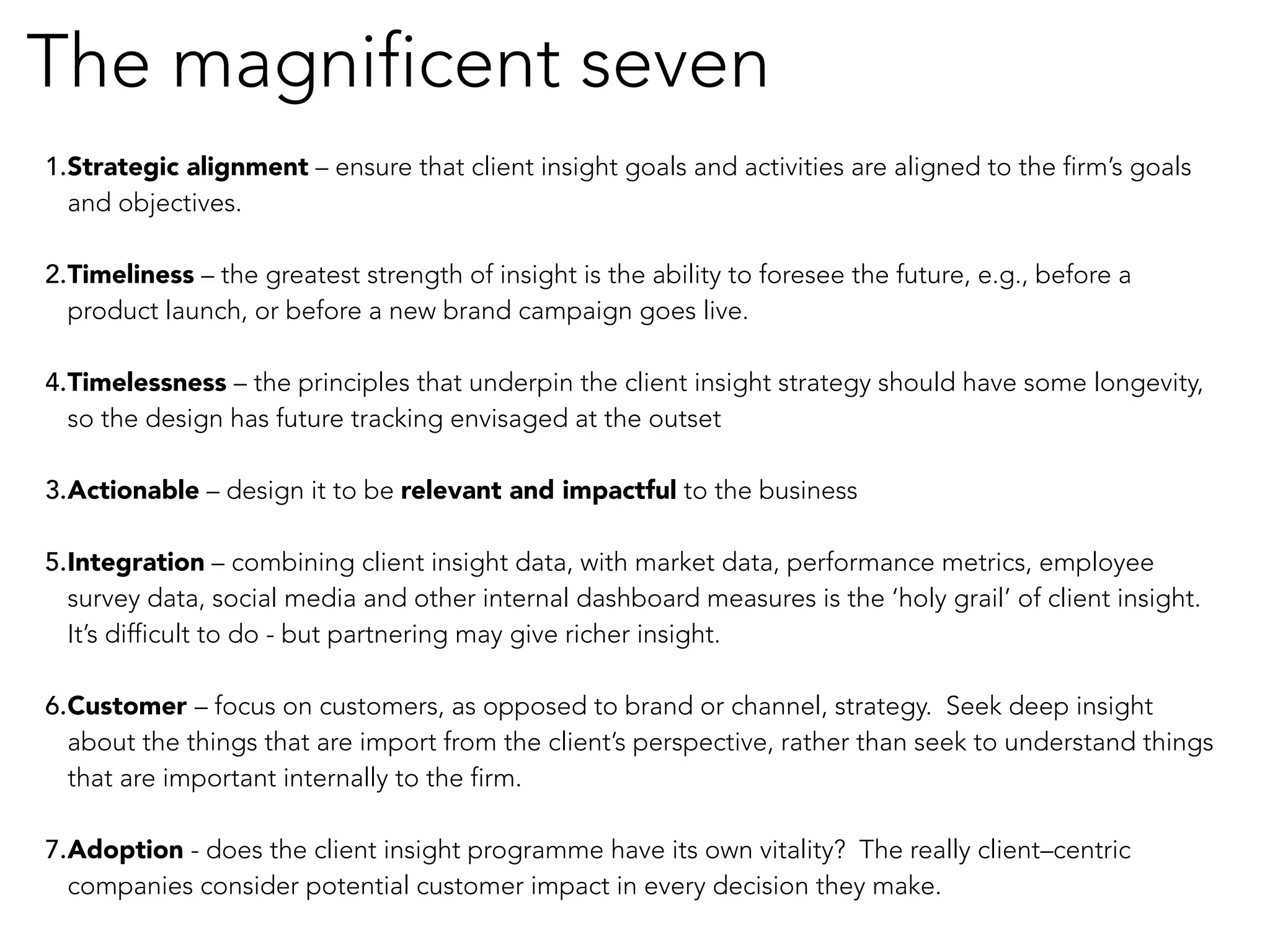 The magnificent seven 
1. Strategic alignment – ensure that client insight goals and activities are aligned to the firm’s goals 
and objectives. 
2. Timeliness – the greatest strength of insight is the ability to foresee the future, e.g., before a 
product launch, or before a new brand campaign goes live. 
4. Timelessness – the principles that underpin the client insight strategy should have some longevity, 
so the design has future tracking envisaged at the outset 
3. Actionable – design it to be relevant and impactful to the business 
5. Integration – combining client insight data, with market data, performance metrics, employee 
survey data, social media and other internal dashboard measures is the ‘holy grail’ of client insight. 
It’s difficult to do - but partnering may give richer insight. 
6. Customer – focus on customers, as opposed to brand or channel, strategy. Seek deep insight 
about the things that are import from the client’s perspective, rather than seek to understand things 
that are important internally to the firm. 
7. Adoption - does the client insight programme have its own vitality? The really client–centric 
companies consider potential customer impact in every decision they make. 
 