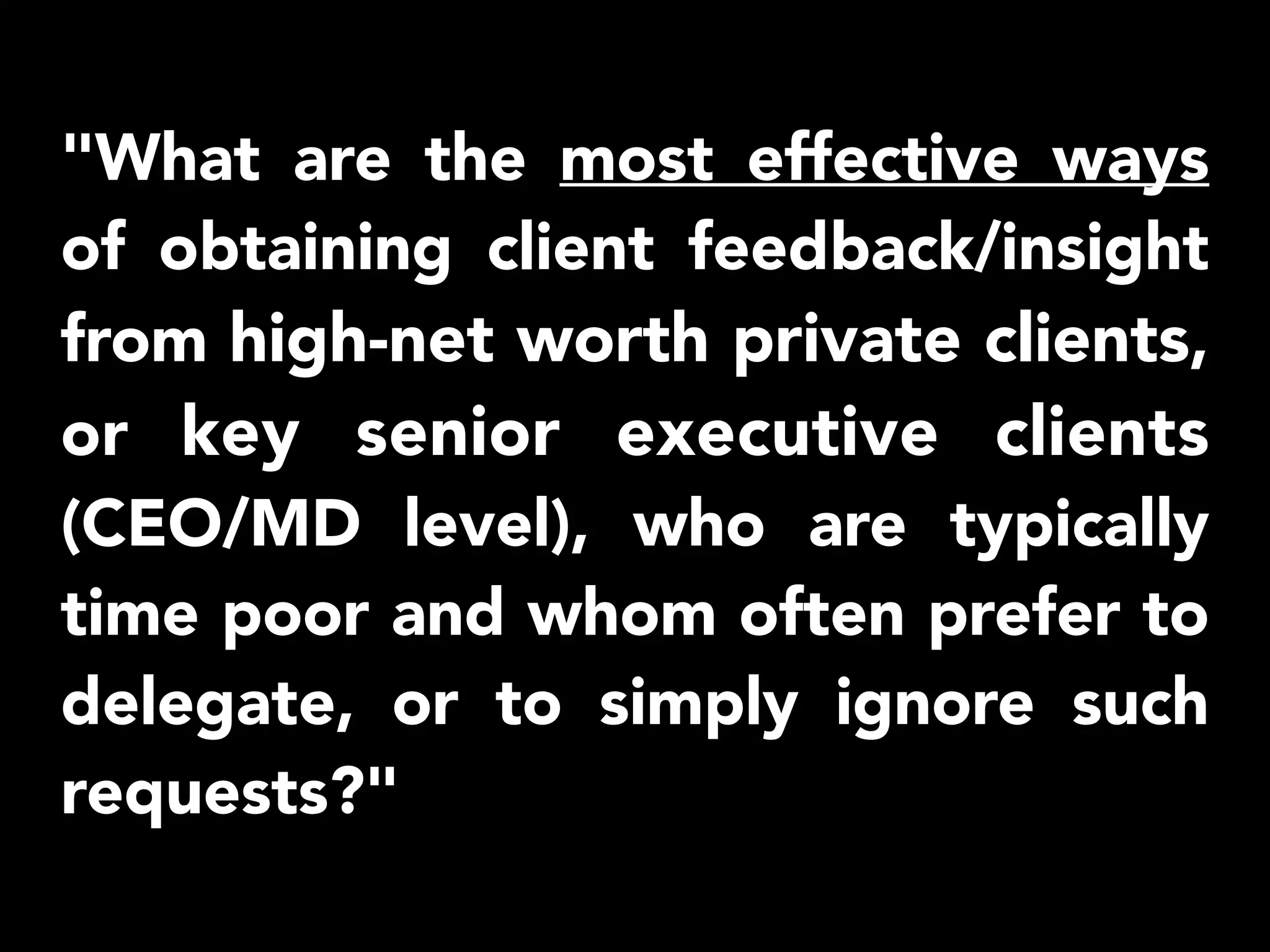 "What are the most effective ways 
of obtaining client feedback/insight 
from high-net worth private clients, 
or key senior executive clients 
(CEO/MD level), who are typically 
time poor and whom often prefer to 
delegate, or to simply ignore such 
requests?" 
 