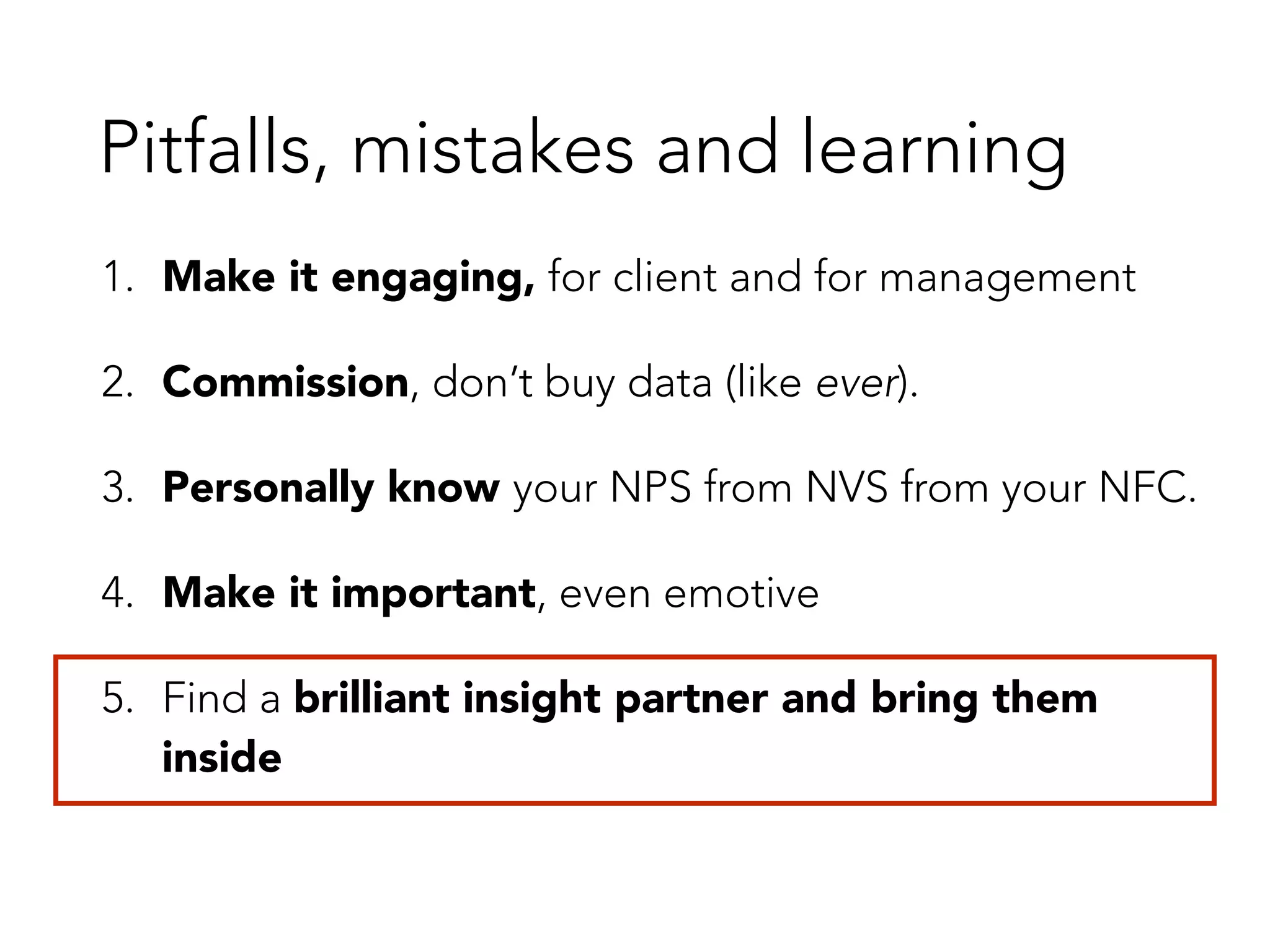 Pitfalls, mistakes and learning 
1. Make it engaging, for client and for management 
2. Commission, don’t buy data (like ever). 
3. Personally know your NPS from NVS from your NFC. 
4. Make it important, even emotive 
5. Find a brilliant insight partner and bring them 
inside 
 