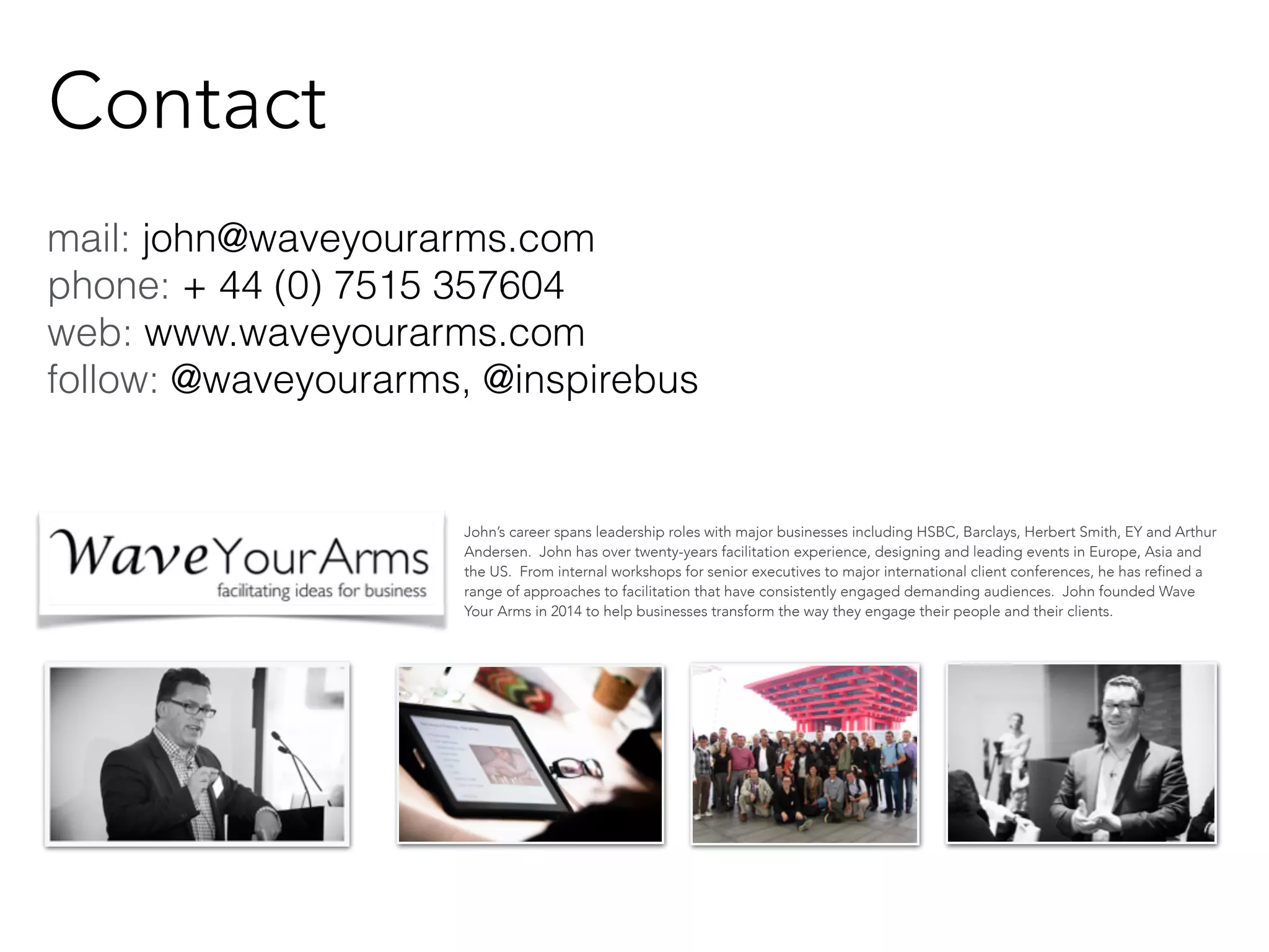 mail: john@waveyourarms.com 
phone: + 44 (0) 7515 357604 
web: www.waveyourarms.com 
follow: @waveyourarms, @inspirebus 
John’s career spans leadership roles with major businesses including HSBC, Barclays, Herbert Smith, EY and Arthur 
Andersen. John has over twenty-years facilitation experience, designing and leading events in Europe, Asia and 
the US. From internal workshops for senior executives to major international client conferences, he has refined a 
range of approaches to facilitation that have consistently engaged demanding audiences. John founded Wave 
Your Arms in 2014 to help businesses transform the way they engage their people and their clients. 
Contact 
