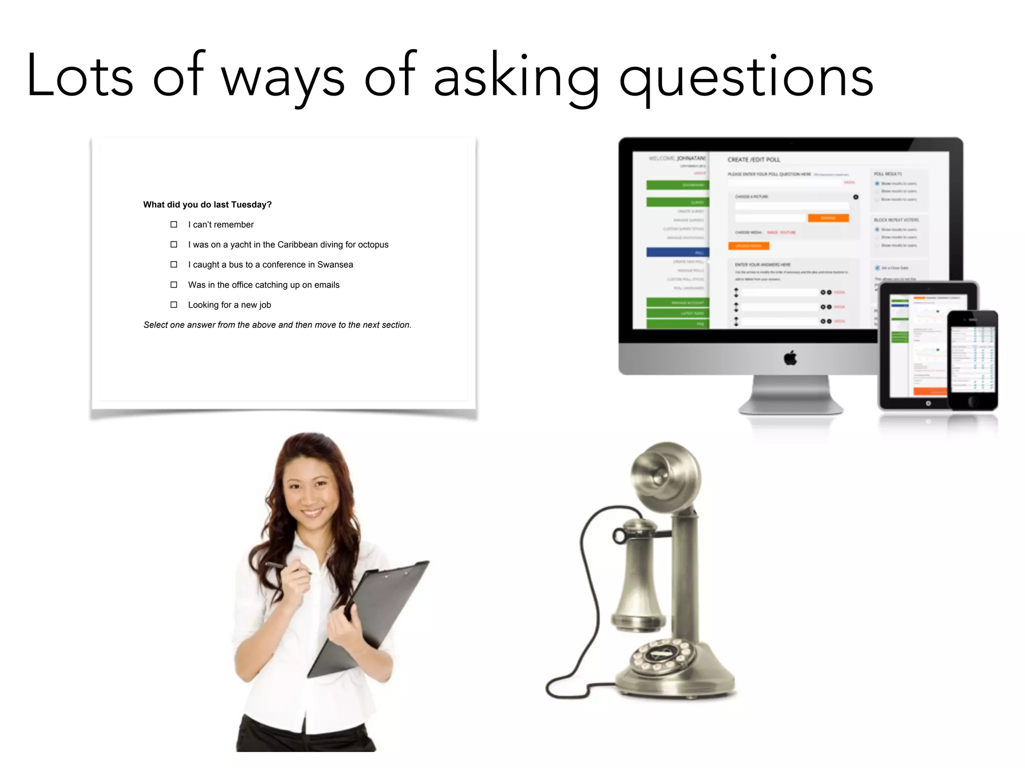 Lots of ways of asking questions 
What did you do last Tuesday? 
! I can’t remember 
! I was on a yacht in the Caribbean diving for octopus 
! I caught a bus to a conference in Swansea 
! Was in the office catching up on emails 
! Looking for a new job 
Select one answer from the above and then move to the next section. 
!! 
 