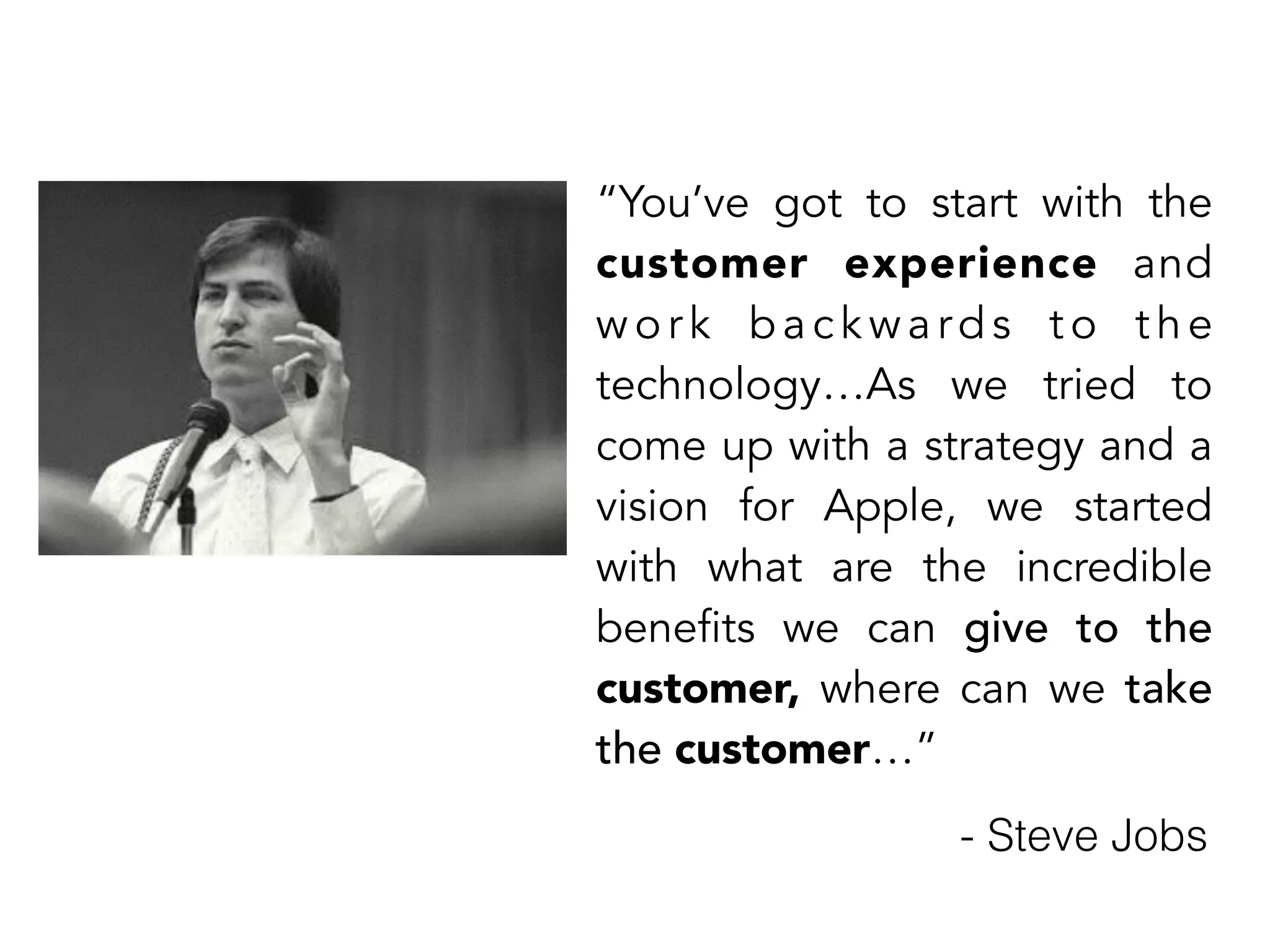 “You’ve got to start with the 
customer experience and 
wo r k ba c kwa rds t o t h e 
technology…As we tried to 
come up with a strategy and a 
vision for Apple, we started 
with what are the incredible 
benefits we can give to the 
customer, where can we take 
the customer…” 
- Steve Jobs 
 