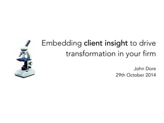 Embedding client insight to drive 
transformation in your firm 
John Dore 
29th October 2014 
 