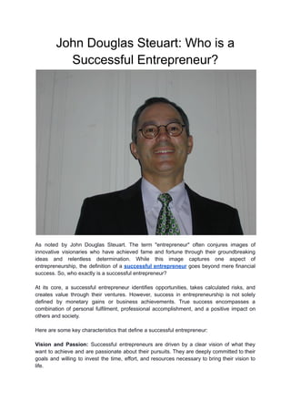 John Douglas Steuart: Who is a
Successful Entrepreneur?
As noted by John Douglas Steuart. The term "entrepreneur" often conjures images of
innovative visionaries who have achieved fame and fortune through their groundbreaking
ideas and relentless determination. While this image captures one aspect of
entrepreneurship, the definition of a successful entrepreneur goes beyond mere financial
success. So, who exactly is a successful entrepreneur?
At its core, a successful entrepreneur identifies opportunities, takes calculated risks, and
creates value through their ventures. However, success in entrepreneurship is not solely
defined by monetary gains or business achievements. True success encompasses a
combination of personal fulfilment, professional accomplishment, and a positive impact on
others and society.
Here are some key characteristics that define a successful entrepreneur:
Vision and Passion: Successful entrepreneurs are driven by a clear vision of what they
want to achieve and are passionate about their pursuits. They are deeply committed to their
goals and willing to invest the time, effort, and resources necessary to bring their vision to
life.
 