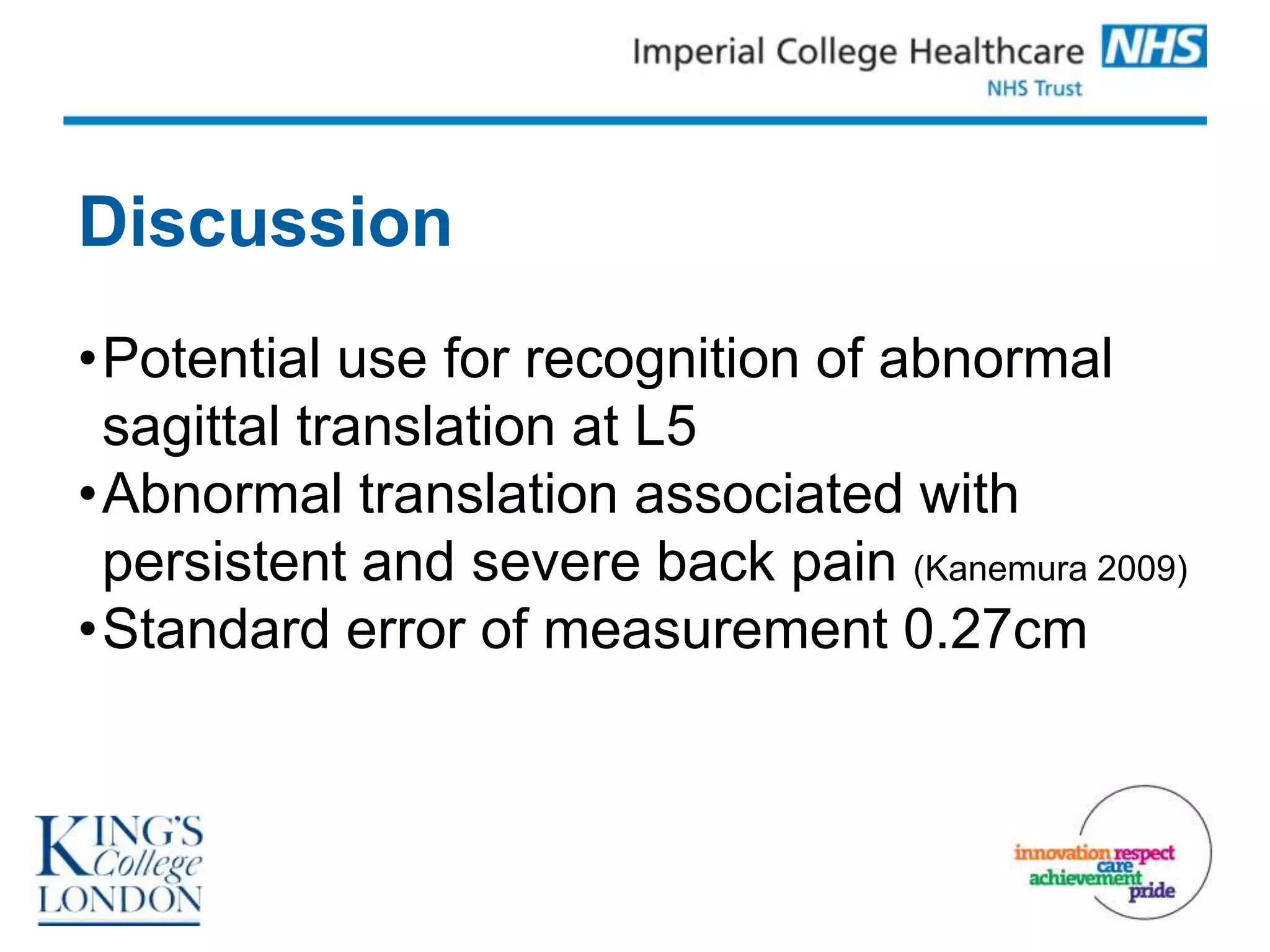 Discussion
•Potential use for recognition of abnormal
 sagittal translation at L5
•Abnormal translation associated with
 persistent and severe back pain (Kanemura 2009)
•Standard error of measurement 0.27cm
 
