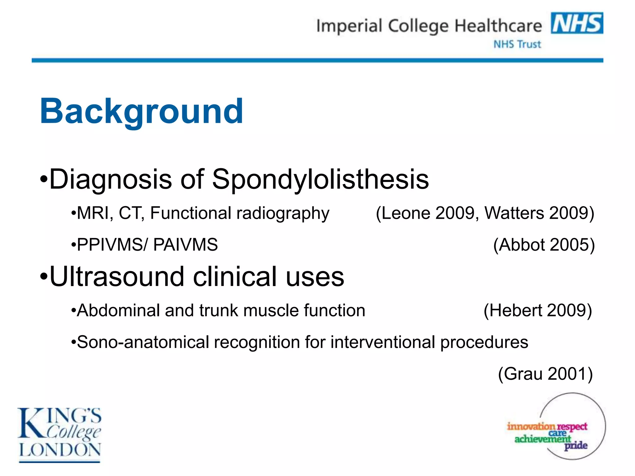 Background
•Diagnosis of Spondylolisthesis
  •MRI, CT, Functional radiography       (Leone 2009, Watters 2009)
  •PPIVMS/ PAIVMS                                      (Abbot 2005)

•Ultrasound clinical uses
  •Abdominal and trunk muscle function                (Hebert 2009)
  •Sono-anatomical recognition for interventional procedures
                                                        (Grau 2001)
 