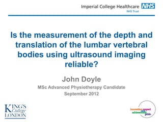 Is the measurement of the depth and
  translation of the lumbar vertebral
   bodies using ultrasound imaging
               reliable?
                 John Doyle
       MSc Advanced Physiotherapy Candidate
                 September 2012
 