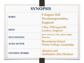 SYNOPSIS
BORN
9 August 1631
Northamptonshire,
England
DIED
1 May 1700 (aged 68)
London, England
OCCUPATION
poet, literary critic, playwright,
librettist
ALMA MATER
Westminster School
Trinity College, Cambridge
NOTABLE WORKS
Absalom and
Achitophel, Mac Flecknoe
 
