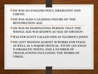 HE WAS AN ENGLISH POET, DRAMATIST AND
CIRITIC.
HE WAS ALSO A LEADING FIGURE OF THE
RESTORATION AGE.
HE WAS SO DOMINATING PERSON THAT THE
WHOLE AGE WAS KNOWN AS ‘AGE OF DRYDEN’.
WALTER SCOTT CALLED HİM AS ‘GLORIOUS JOHN’
HE LEFT BEHIND ALMOST 30 WORKS FOR STAGE
AS WELL AS A MAJOR CRITICAL STUDY (AN ESSAY
N DRAMATIC POESY) AND A NUMBER OF
TRANSLATIONS INCLUDING THE WORKS OF
VIRGIL.
 