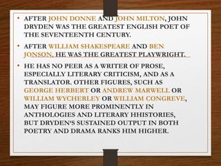 • AFTER JOHN DONNE AND JOHN MILTON, JOHN
DRYDEN WAS THE GREATEST ENGLISH POET OF
THE SEVENTEENTH CENTURY.
• AFTER WILLIAM SHAKESPEARE AND BEN
JONSON, HE WAS THE GREATEST PLAYWRIGHT.
• HE HAS NO PEER AS A WRITER OF PROSE,
ESPECIALLY LITERARY CRITICISM, AND AS A
TRANSLATOR. OTHER FIGURES, SUCH AS
GEORGE HERBERT OR ANDREW MARWELL OR
WILLIAM WYCHERLEY OR WILLIAM CONGREVE,
MAY FIGURE MORE PROMINENTLY IN
ANTHOLOGIES AND LITERARY HHISTORIES,
BUT DRYDEN‘S SUSTAINED OUTPUT IN BOTH
POETRY AND DRAMA RANKS HIM HIGHER.
 