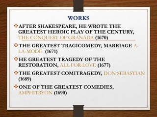 WORKS
AFTER SHAKESPEARE, HE WROTE THE
GREATEST HEROIC PLAY OF THE CENTURY,
THE CONQUEST OF GRANADA (1670)
THE GREATEST TRAGICOMEDY, MARRIAGE A-
LA-MODE (1671)
HE GREATEST TRAGEDY OF THE
RESTORATION, ALL FOR LOVE (1677)
THE GREATEST COMITRAGEDY, DON SEBASTIAN
(1689)
ONE OF THE GREATEST COMEDIES,
AMPHITRYON (1690)
 