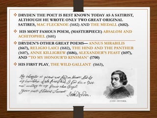  DRYDEN THE POET IS BEST KNOWN TODAY AS A SATIRIST,
ALTHOUGH HE WROTE ONLY TWO GREAT ORIGINAL
SATIRES, MAC FLECKNOE (1682) AND THE MEDALL (1682).
 HIS MOST FAMOUS POEM, (MASTERPIECE) ABSALOM AND
ACHITOPHEL (1681)
 DRYDEN'S OTHER GREAT POEMS— ANNUS MIRABILIS
(1667), RELIGIO LAICI (1682), THE HIND AND THE PANTHER
(1687), ANNE KILLIGREW (1686), ALEXANDER'S FEAST (1697),
AND "TO MY HONOUR'D KINSMAN" (1700)
 HIS FIRST PLAY, THE WILD GALLANT (1663),
 