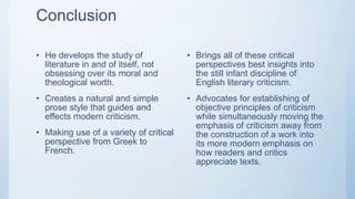 Conclusion
• He develops the study of
literature in and of itself, not
obsessing over its moral and
theological worth.
• Creates a natural and simple
prose style that guides and
effects modern criticism.
• Making use of a variety of critical
perspective from Greek to
French.
• Brings all of these critical
perspectives best insights into
the still infant discipline of
English literary criticism.
• Advocates for establishing of
objective principles of criticism
while simultaneously moving the
emphasis of criticism away from
the construction of a work into
its more modern emphasis on
how readers and critics
appreciate texts.
 