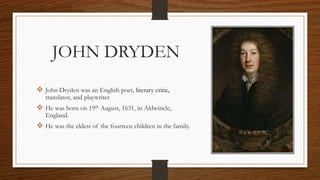 JOHN DRYDEN
 John Dryden was an English poet, literary critic,
translator, and playwriter.
 He was born on 19th August, 1631, in Aldwincle,
England.
 He was the eldest of the fourteen children in the family.
 