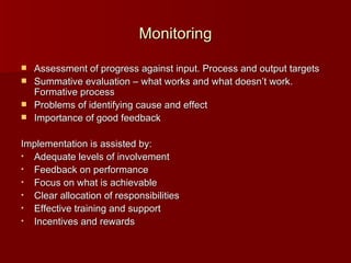 Monitoring Assessment of progress against input. Process and output targets Summative evaluation – what works and what doesn’t work.  Formative process Problems of identifying cause and effect Importance of good feedback Implementation is assisted by: Adequate levels of involvement Feedback on performance Focus on what is achievable Clear allocation of responsibilities Effective training and support Incentives and rewards 