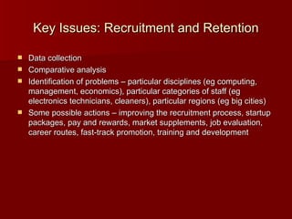 Key Issues: Recruitment and Retention Data collection Comparative analysis Identification of problems – particular disciplines (eg computing, management, economics), particular categories of staff (eg electronics technicians, cleaners), particular regions (eg big cities) Some possible actions – improving the recruitment process, startup packages, pay and rewards, market supplements, job evaluation, career routes, fast-track promotion, training and development 
