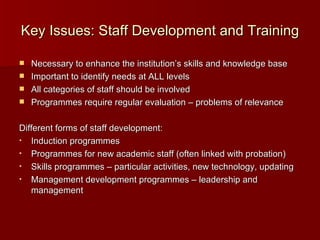 Key Issues: Staff Development and Training  Necessary to enhance the institution’s skills and knowledge base Important to identify needs at ALL levels All categories of staff should be involved Programmes require regular evaluation – problems of relevance Different forms of staff development: Induction programmes Programmes for new academic staff (often linked with probation) Skills programmes – particular activities, new technology, updating Management development programmes – leadership and management  