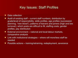Key Issues: Staff Profiles Data collection Audit of existing staff – current staff numbers, distribution by grade/level of responsibility, skills profiles, age profiles (succession planning, “new blood”), patterns of leavers and joiners (high and low turnover), which posts are difficult to fill, staffing costs, gender profiles, pay distribution External environment – national and local labour markets, comparative analysis Link with institutional strategies – where will more/less staff be needed Possible actions – training/retraining, redeployment, severance 