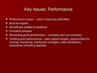 Key Issues: Performance Performance review – vital in improving staff effort Must be regular All staff are entitled to feedback Formative process Rewarding good performance – monetary and non-monetary Tackling poor performance – clear agreed targets, opportunities for training, monitoring, training for managers, clear disciplinary procedures (including appeals) 