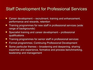 Staff Development for Professional Services Career development – recruitment, training and enhancement, performance and rewards, retention Training programmes for new staff in professional services (wide range of backgrounds) Specialist training and career development – professional qualifications Training programmes for senior staff in professional services Formal programmes; Continuing Professional Development Some particular themes – broadening and deepening, sharing expertise and experience, formative and process benchmarking, leadership and management  