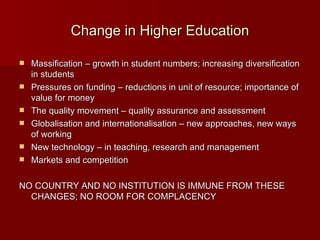 Change in Higher Education Massification – growth in student numbers; increasing diversification in students Pressures on funding – reductions in unit of resource; importance of value for money The quality movement – quality assurance and assessment Globalisation and internationalisation – new approaches, new ways of working New technology – in teaching, research and management Markets and competition NO COUNTRY AND NO INSTITUTION IS IMMUNE FROM THESE CHANGES; NO ROOM FOR COMPLACENCY  