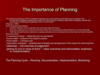 The Importance of Planning “ A conscious process by which an institution assesses its current state and the likely future condition of its environment, identifies possible future states for itself, and then develops organisation strategies, policies and procedures for selecting and getting to one or more of them” (Petersen, 1999) Some important assumptions: That the institution and its members are concerned about the future That they choose to try to influence the future rather than be shaped by external factors or by key individuals That they accept that some attempt to evaluate activities and to understand the environment can lead to benefits Some key words: “ a conscious process” – deliberate and non-accidental “ current state” – analysis of the present position “ future states” – a forward view “ organisation strategies” – establishment of targets and development of the means for achieving them “ selecting” – the exercise of judgement “ getting to one or more of them” – clear outcomes and deliverables; emphasis on implementation The Planning Cycle – Planning, Documentation, Implementation, Monitoring 