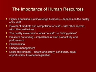 The Importance of Human Resources Higher Education is a knowledge business – depends on the quality of its staff Growth of markets and competition for staff – with other sectors, with other institutions The quality movement – focus on staff, no “hiding places” Pressure on funding – importance of staff productivity and performance Globalisation Change management Legal environment – health and safety, conditions, equal opportunities, European legislation 